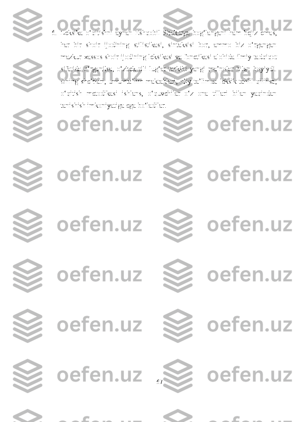 6. Leksika   o‘qitishni   aynan   Eshqobil   Shukurga   bog‘langani   ham   bejiz   emas,
har   bir   shoir   ijodining   stilistikasi,   sintaksisi   bor,   ammo   biz   o‘rgangan
mazkur xassos shoir ijodining leksikasi va fonetikasi alohida ilmiy tadqiqot
sifatida   o‘rganilsa,   o‘zbek   tili   lug‘at   tarkibi   yangi   ma’nolar   bilan   boyiydi.
Uning   she’rlari,   umumta’lim   maktablari,   oliy   ta’limda   leksik   tahlil   qilinsa,
o‘qitish   metodikasi   ishlans,   o‘quvchilar   o‘z   ona   tillari   bilan   yaqindan
tanishish imkoniyatiga ega bo‘ladilar.
67 