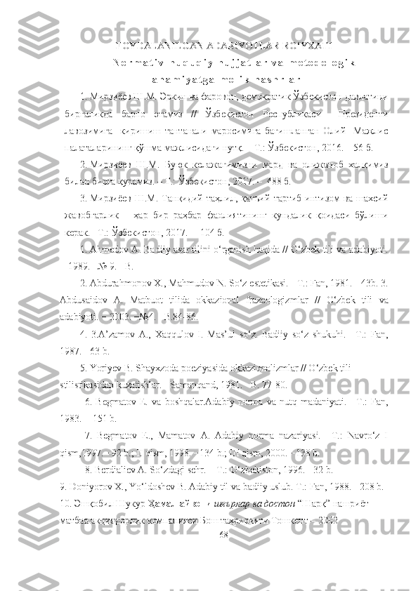 FOYDALANILGAN ADABIYOTLAR RO‘YXATI
N o r m a t i v - h u q u q i y   h u j j a t l a r   v a   m e t o d o l o g i k
a h a m i y a t g a   m o l i k   n a s h r l a r  
1. Мирзиёев Ш.М. Эркин ва фаровон, демократик Ўзбекистон давлатини
биргаликда   барпо   этамиз   //   Ўзбекистон   Республикаси     Президенти
лавозимига     киришиш   тантанали   маросимига   бағишланган   Олий     Мажлис
палаталарининг қўшма мажлисидаги нутқ. – Т.: Ўзбекистон, 2016. – 56 б.
2. Мирзиёев   Ш.М.   Буюк   келажагимизни   мард   ва   олижаноб   халқимиз
билан бирга қурамиз. – Т.: Ўзбекистон, 2017. –  488 б.
3. Мирзиёев   Ш.М.   Танқидий   таҳлил,  қатъий   тартиб-интизом   ва   шахсий
жавобгарлик   –   ҳар   бир   раҳбар   фаолиятининг   кундалик   қоидаси   бўлиши
керак.– Т.: Ўзбекистон, 2017. –  104 б.
1. Ahmedov A. Badi iy asar tilini o‘rganish haqida // O‘zbek tili va adabiyoti.
− 1989.− № 9. −B.
2. Abdurahmonov X., Mahmudov N. So‘z estetikasi. −T.: Fan, 1981. −43b. 3.
Abdusaidov   A.   Matbuot   tilida   okkazional   frazeologiz mlar   //   O‘zbek   tili   va
adabiyoti. − 2003. −№4. −B.84-86.
4.   3. A’zamov   A.,   Xaqqulov   I.   Mas’ul   so‘z.   Badiiy   so‘z   shukuhi.   −T.:   Fan,
1987.− 63 b.
5. Yoriyev B. Shayxzoda poeziyasida okkazionalizmlar // O‘zbek tili
stilistikasidan kuzatishlar. −Samanqand, 1981. −B. 77-80.
6.   Begmatov   E.   va   boshqalar.Adabiy   norma   va   nutq   madaniyati.   −T.:   Fan,
1983. − 151 b. 
7.   Begmatov   E.,   Mamatov   A.   Adabiy   norma   nazariyasi.   −T.:   Navro‘z   I
qism,1997. −92 b.; II qism, 1998. −134 b.; III qism, 2000. −138 b.
8. Berdialiev A. So‘zdagi sehr. − T.: O‘zbekiston, 1996. −32 b. 
9. Doniyorov X., Yo‘ldoshev B. Adabiy til va badiiy uslub. T.: Fan, 1988. −208 b.
10.  Э шқобил   Шукур   Ҳамал   айвони   шеърлар   ва   достон   “ Шарқ ”  нашриёт -
матбаа   акциядорлик   компанияси   Бош   таҳририяти   Тошкент  – 2002
68 
