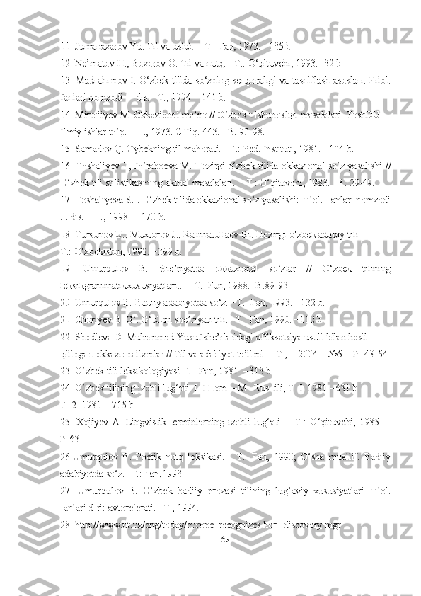 11. Jumanazarov Yu. Til va uslub. −T.: Fan, 1973. −135 b.
12. Ne’matov H., Bozorov O. Til va nutq. −T.: O‘qituvchi, 1993.−32 b.
13. Madrahimov I. O‘zbek tilida so‘zning serqirraligi va tasniflash asoslari: Filol.
fanlari nomzodi ... dis. −T., 1994.− 141 b.
14. Mirtojiyev M. Okkazional ma’no // O‘zbek tilshunosligi masalalari. ToshDU
Ilmiy ishlar to‘p. − T., 1973. CHiq. 443. −B. 90-98.
15. Samadov Q. Oybekning til mahorati. −T.: Ped. Instituti, 1981. −104 b.
16. Toshaliyev I., Jo‘raboeva M. Hozirgi o‘zbek tilida okkazional so‘z yasalishi //
O‘zbek tili stilistikasining aktual masalalari. − T.: O‘qituvchi, 1983.− B. 29-49.
17. Toshaliyeva S.I. O‘zbek tilida okkazional so‘z yasalishi: Filol. Fanlari nomzodi
... dis. − T., 1998. − 170 b.
18. Tursunov U., Muxtorov J., Rahmatullaev Sh. Hozirgi o‘zbek adabiy tili. −
T.: O‘zbekiston, 1992. −399 b.
19.   Umurqulov   B.   She’riyatda   okkazional   so‘zlar   //   O‘zbek   tilining
leksikgrammatikxususiyatlari.. ─ T.: Fan, 1988.−B.89-93
20. Umurqulov B. Badiiy adabiyotda so‘z. −T.: Fan, 1993. −132 b.
21. Choriyev B. G‘. G‘ulom she’riyati tili. −T.: Fan, 1990. −112 b.
22. Shodieva D. Muhammad Yusuf she’rlaridagi affiksatsiya usuli bilan hosil
qilingan okkazionalizmlar // Til va adabiyot ta’limi. − T., − 2004. −№5.− B. 48-54.
23. O‘zbek tili leksikologiyasi. T.: Fan, 1981. −313 b.
24. O‘zbek tilining izohli lug‘ati. I- II tom. −M.: Rus tili, T. I. 1981.−631 b.
T. 2. 1981.− 715 b.
25.   Xojiyev   A.   Lingvistik   terminlarning   izohli   lug‘ati.   –   T.:   O‘qituvchi,   1985.   –
B.63 
26.Umurqulov   B.   Poetik   nutq   leksikasi.─   T.:   Fan,   1990;   O‘sha   muallif.   Badiiy
adabiyotda so‘z.−T.: Fan,1993. 
27.   Umurqulov   B.   O‘zbek   badiiy   prozasi   tilining   lug‘aviy   xususiyatlari   Filol.
fanlari d-ri: avtoreferati. –T., 1994.
28. http://www.ut.uz/eng/today/europe_recognizes her _ discovery.mgr
69 