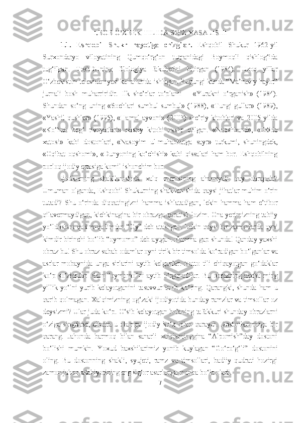 I.BOB O‘ZBEK TILIDA SO‘Z YASALISHI 
1.1.   Eshqobil   Shukr   hayotiga   chizgilar.   Eshqobil   Shukur   1962-yil
Surxondaryo   viloyatining   Qumqo‘rg‘on   tumanidagi   Boymoqli   qishlog‘ida
tug‘ilgan.   ToshDUning   filologiya   fakultetini   bitirgan   (1984).   Uzoq   yillar
O‘zbekiston televideniyesi kanallarida ishlagan. Bugungi kunda “Ma’naviy hayot”
jurnali   bosh   muharriridir.   Ilk   she’rlar   to‘plami   –   «Yurakni   o‘rganish»   (1984).
Shundan   so‘ng   uning   «Sochlari   sumbul-sumbul»   (1988),   «Tungi   gullar»   (1989),
«Yashil   qushlar»   (1995),   «Hamal   ayvoni»   (2003)   she’riy   kitoblari   va   2005   yilda
«Ko‘hna   bog‘   rivoyatlari»   nasriy   kitobi   nashr   etilgan.   «Naqshband»,   «Ibtido
xatosi»   kabi   dostonlari,   «Nasoyim   ul-muhabbatga   sayr»   turkumi,   shuningdek,
«Oqibat   oqshomi»,   «Dunyoning   ko‘chishi»   kabi   qissalari   ham   bor.   Eshqobilning
porloq ijodiy ertasiga komil ishonchim bor. 
  Ijodkorning   shakllanishida   xalq   merosining   ahamiyati   qay   darajada?
Umuman olganda, Eshqobil Shukurning shakllanishida qaysi jihatlar muhim   о ‘rin
tutadi?   Shu   о ‘rinda   diqqatingizni   hamma   ishlatadigan,   lekin   hamma   ham   e’tibor
qilavermaydigan, kichkinagina bir obrazga qaratish lozim. Ona yerimizning tabiiy
y о ‘ldoshini qadim-qadimdan “Oy” deb atashgan. Lekin qaysi bir zamonlarda oyni
kimdir birinchi b о ‘lib “oymomo” deb aytgan. Hamma gap shunda! Qanday yaxshi
obraz bu! Shu obraz sabab odamlar oyni tirik bir timsolda k о ‘radigan b о ‘lganlar va
asrlar   mobaynida   unga   sirlarini   aytib   kelganlar.   Hatto   tili   chiqayotgan   g о ‘daklar
k о ‘p   s о ‘zlardan   oldin   “oymomo”ni   aytib   о ‘rganadilar.   Bu   obrazning   necha   ming
yillik   y о ‘lni   yurib   kelayotganini   tasavvur   qilib   k о ‘ring.   Qarangki,   shunda   ham   u
qarib qolmagan. Xalqimizning og‘zaki ijodiyotida bunday ramzlar va timsollar oz
deysizmi? Ular juda k о ‘p.  О ‘sib kelayotgan bolaning tafakkuri shunday obrazlarni
о ‘ziga   singdirsa,   albatta   u   olamga   ijodiy   k о ‘z   bilan   qaraydi.   Dostonlarimizga   bir
qarang.   Jahonda   barmoq   bilan   sanarli   xalqlarninggina   “Alpomish”day   dostoni
b о ‘lishi   mumkin.   Yoxud   baxshilarimiz   yonib   kuylagan   “G о ‘r о ‘g‘li”   dostonini
oling.   Bu   dostonning   shakli,   syujeti,   ramz   va   timsollari,   badiiy   qudrati   hozirgi
zamon jahon adabiyotining eng ilg‘or asarlariga manba b о ‘la oladi. 
7 