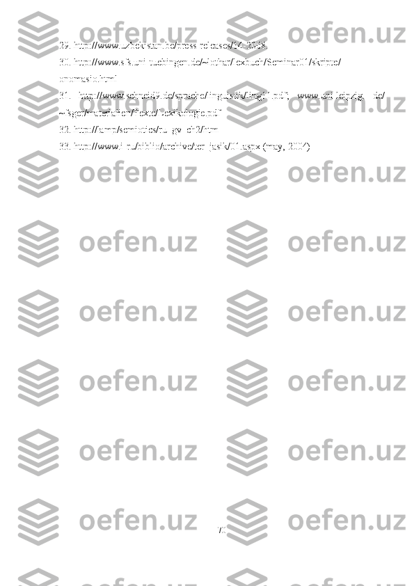 29. http://www.uzbekistan.be/press-releases/14-2008.
30. http://www.sfs.uni-tuebingen.de/~lothar/lexbuch/Seminar01/skripte/
onomasio.html
31.   http://www.schneid9.de/sprache/linguistik/ling11.pdf;   www.uni-leipzig.   de/
~fsger/materialien/Texte/Lexikologie.pdf
32. http://lamp/semiotics/ru_gv_ch2/htm
33. http://www.i-ru/biblio/archive/ter_jasik/01.aspx (may, 2004)
70 