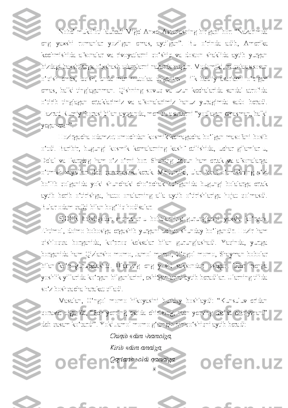 Nobel mukofoti laureati Migel Anxel Asturiasning bir gapi bor: “Nazarimda
eng   yaxshi   romanlar   yozilgan   emas,   aytilgan”.   Bu   о ‘rinda   adib,   Amerika
kechmishida   afsonalar   va   rivoyatlarni   q о ‘shiq   va   doston   shaklida   aytib   yurgan
bizdagi baxshilarga  о ‘xshash odamlarni nazarda tutgan. Modomiki, mutolaa asosan
о ‘qish   emas,   uqish,   unda   men   mutolaa   qilganim   –   ilk   badiiy   asarlarni   о ‘qigan
emas,   balki   tinglaganman.   Qishning   sovuq   va   uzun   kechalarida   sandal   atrofida
о ‘tirib   tinglagan   ertaklarimiz   va   afsonalarimiz   hanuz   yuragimda   sado   beradi.
Hazrati Rumiy iborasi bilan aytganda, men bu asarlarni “yodlagan emasman, balki
yeganman”. 
Hozirgacha odamzot omochdan kosmik kemagacha b о ‘lgan masofani bosib
о ‘tdi.   Baribir,   bugungi   kosmik   kemalarning   kashf   etilishida,   uchar   gilamlar-u,
Delal   va   Ikarning   ham   о ‘z   о ‘rni   bor.   Shuning   uchun   ham   ertak   va   afsonalarga
о ‘tmish   xayollari   deb   qaramaslik   kerak.   Modomiki,   ular   faqat   о ‘tmishning   о ‘zi
b о ‘lib   qolganida   yoki   shunchaki   ch о ‘pchak   b о ‘lganida   bugungi   bolalarga   ertak
aytib   berib   о ‘tirishga,   hatto   onalarning   alla   aytib   о ‘tirishlariga   hojat   qolmasdi.
Bular odam qalbi bilan bog‘liq hodisalar.
SHOIR   bolaligidan   momolar-u   bobolarning   gurunglarini   yaxshi   k о ‘rgan.
Ehtimol, doimo bobosiga ergashib yurgani  uchun shunday b о ‘lgandir. Hozir  ham
qishloqqa   borganida,   k о ‘proq   keksalar   bilan   gurunglashadi.   Yaqinda,   yurtga
borganida   ham   Qizlarsho   momo,   Jamol   momo,   О ‘ngol   momo,   Shayman   bobolar
bilan   k о ‘p   gurunglashdi.   Ularning   eng   yoshi   saksondan   oshgan.   Ular   menga
yoshlik yillarida k о ‘rgan-bilganlarini, eshitganlarini aytib beradilar. Ularning tilida
s о ‘z boshqacha harakat qiladi.
Masalan,   О ‘ngol   momo   hikoyasini   bunday   boshlaydi:   “Kunsuluv   eridan
qoraxat   olganda,   “Sen   yerning   ostida   chirisang,   men   yerning   ustida   chiriyman!”
deb qasam k о ‘tardi”. Yoki Jamol momo g‘amgin bir q о ‘shiqni aytib beradi:
Chiqib edim shamolga,
Kirib edim amalga,
Qaytarib soldi qamalga.
8 
