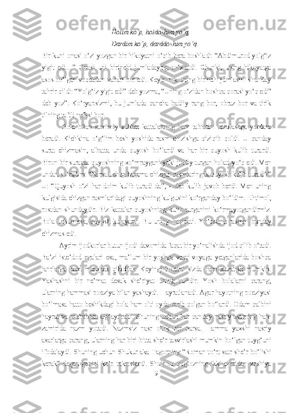 Holim k о ‘p, holdoshim y о ‘q,
Dardim k о ‘p, darddoshim y о ‘q.
Bir kuni onasi   о ‘zi yozgan bir hikoyatni   о ‘qib bera boshladi: “Abdimurod yolg‘iz
yigit   edi…”   Onasi   uni   birinchi   jumladayoq,   t о ‘xtatdi.   Chunki,   uning   hikoyatga
asos b о ‘lgan voqeadan xabari bor edi. Keyin ona uning birinchi jumlasini shunday
tahrir qildi: “Yolg‘iz yigit edi” deb yozma, “Uning  о ‘zidan boshqa qorasi y о ‘q edi”
deb   yoz”.   K о ‘ryapsizmi,   bu   jumlada   qancha   badiiy   rang   bor,   obraz   bor   va   tirik
tilning taftli nafasi bor.
  Bola   bilan   samimiy   suhbat   kattalarning   ham   tabiatini   tozalashga   yordam
beradi.   Kichkina   о ‘g‘lim   besh   yoshida   rasm   chizishga   qiziqib   qoldi.   U   qanday
surat   chizmasin,   albatta   unda   quyosh   b о ‘lardi   va   har   bir   quyosh   kulib   turardi.
Biron-bir suratda quyoshning x о ‘mraygani yoki jiddiy turgan holati y о ‘q edi. Men
undan s о ‘radim: “Nima uchun hamma chizgan rasmlaringda quyosh kulib turadi?”
U:   “Quyosh   о ‘zi   har   doim   kulib   turadi-da”,   –   deb   kulib   javob   berdi.   Men   uning
kulgisida chizgan rasmlaridagi quyoshning kulgusini k о ‘rganday b о ‘ldim. Ehtimol,
rostdan   shundaydir.   Biz   kattalar   quyoshning   kulib   turganini   k о ‘rmayotgandirmiz.
Bola   uchun   esa,   quyosh   kulayapti.   Bu   uning   haqiqati.   Y о ‘qsa,   u   rasmni   bunday
chizmas edi.
Ayrim ijodkorlar butun ijodi davomida faqat bir y о ‘nalishda ijod qilib  о ‘tadi.
Ba’zi   iste’dod   egalari   esa,   ma’lum   bir   yoshga   vaqti-voyaga   yetganlarida   boshqa
janrlarga   ham   murojaat   qiladilar.   Keyingi   holatni   sizda   ham   kuzatish   mumkin.
Yashashni   bir   ne’mat   desak   she’riyat   uning   tuzidir.   Yosh   bolalarni   qarang,
ularning hammasi poeziya bilan yashaydi. Hayratlanadi. Agar hayotning poeziyasi
b о ‘lmasa hatto beshikdagi bola ham olti oyda qarib qolgan b о ‘lardi. Odam qalbini
hayrat   va   muhabbat   ulg‘aytiradi.  Shuning  uchun   har   qanday   nasriy   asarning   ham
zamirida   nazm   yotadi.   Nazmsiz   nasr   о ‘lik   bir   narsa.   Hamma   yaxshi   nasriy
asarlarga qarang, ularning har biri bitta she’r tasvirlashi mumkin b о ‘lgan tuyg‘uni
ifodalaydi. Shuning uchun Shukur aka Tagorning “Roman t о ‘rt satr she’r b о ‘lishi
kerak”   degan   gapini   k о ‘p   takrorlardi.   Shoir   oq   qog‘ozning   ikki   chetidan   xoshiya
9 