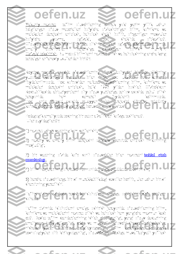 Yakuniy   nazorat   –   ta’lim   oluvchilarning   chorak   yoki   yarim   yillik   uchun
belgilangan   o’quv   materiallari   bo’yicha   o’zlashtirilgan   bilim,   ko’nikma   va
malakalari   darajasini   aniqlash,   baholash   shakli   bo’lib,   o’rganilgan   mavzular
bo’yicha   yozma,   og’zaki,   test   shaklida   o’tkaziladi.
O’quvchilarning   faoliyatini   hisobga   olish   metodlari   og’zaki,   yozma,   test   hamda
amaliy   topshiriqlarni   bajarishga   asoslangan   bo’lishi   mumkin.
Og’zaki tekshirish . Bu metod bilimlarni nazorat qilish va baholashning ancha keng
tarqalgan an’anaviy usullaridan biridir.
Reyting   nazorati   asosida   o’quvchilarning   o’quv   faoliyatini   hisobga   olishning
yuqorida   keltirilgan   metodlari   bilan   birga   test   usulidan   ham   samarali
foydalanilmoqda.   Test   so’rovidan   nafaqat   o’quvchilarning   bilim,   ko’nikma   va
malakalari   darajasini   aniqlash,   balki   1993   yildan   boshlab   O’zbekiston
Respublikasida   abituriyentlarni   oliy   o’quv   yurtlariga   tanlov   asosida   qabul   qilish
jarayonida   ham   samarali   foydalanib   kelinmoqda.
Test   –   aniq   maqsad   asosida   muayyan   holat   darajasini   sifat   va   miqdoriy
ko’rsatkichlarda belgilashga imkon beruvchi sinov vositasi.
Pedagogik amaliyotda testning bir qator afzalliklari ko’zga tashlanadi.
 Ular quyidagilardir:
1)  nazorat uchun vaqtning kam sarflanishi;
2)   nazariy   va   amaliy   bilim   darajasini   ob’ektiv   sharoitda   aniqlash   imkonining
mavjudligi;
3)   bir   vaqtning   o’zida   ko’p   sonli   o’quvchilar   bilan   nazoratni   tashkil   etish
mumkinligi ;
4) bilim natijalarining o’qituvchi tomonidan qisqa muddatda tekshirilishi;
5) barcha o’quvchilarga bir xil murakkablikdagi savollar berilib, ular uchun bir xil
sharoitning yaratilishi.
Ta’lim   tizimi   uzluksiz   ravishda   islohotlarni   amalga   oshirishni   talab   etadigan
sohadir.
Ta’lim   tizimida   islohotlarni   amalga   oshirish   jarayonida   o’quvchilarning   bilim,
ko’nikma va malakalarini nazorat qilish va baholash ham yangicha mazmun kasb
etdi.   Davlat   ta’lim   standartlarining   ishlab   chiqilganligi,   yangi   o’quv   dasturining
amaliyotga   joriy   etilganligi,   erkin   va   mustaqil   fikrlovchi   shaxsni   tarbiyalashga
nisbatan   yuqori   talabning   qo’yilayotganligi,   ta’lim   amaliyotiga   pedagogik
texnologiyalar   olib   kirilayotganligi,   o’quvchilarni   kasbga   muvaffaqiyatli   yo’llash 