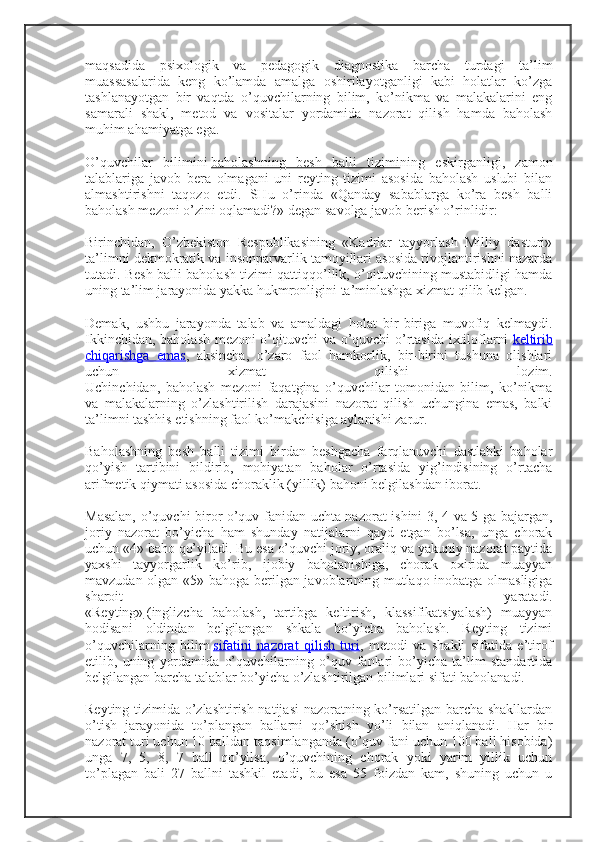 maqsadida   psixologik   va   pedagogik   diagnostika   barcha   turdagi   ta’lim
muassasalarida   keng   ko’lamda   amalga   oshirilayotganligi   kabi   holatlar   ko’zga
tashlanayotgan   bir   vaqtda   o’quvchilarning   bilim,   ko’nikma   va   malakalarini   eng
samarali   shakl,   metod   va   vositalar   yordamida   nazorat   qilish   hamda   baholash
muhim ahamiyatga ega.
O’quvchilar   bilimini   baholashning   besh   balli   tizimi ning   eskirganligi,   zamon
talablariga   javob   bera   olmagani   uni   reyting   tizimi   asosida   baholash   uslubi   bilan
almashtirishni   taqozo   etdi.   SHu   o’rinda   «Qanday   sabablarga   ko’ra   besh   balli
baholash mezoni o’zini oqlamadi?» degan savolga javob berish o’rinlidir:
Birinchidan,   O’zbekiston   Respublikasining   «Kadrlar   tayyorlash   Milliy   dasturi»
ta’limni dekmokratik va insonparvarlik tamoyillari asosida rivojlantirishni nazarda
tutadi. Besh balli baholash tizimi qattiqqo’llik, o’qituvchining mustabidligi hamda
uning ta’lim jarayonida yakka hukmronligini ta’minlashga xizmat qilib kelgan.
Demak,   ushbu   jarayonda   talab   va   amaldagi   holat   bir-biriga   muvofiq   kelmaydi.
Ikkinchidan, baholash mezoni o’qituvchi va o’quvchi o’rtasida ixtiloflarni   keltirib
chiqarishga   emas ,   aksincha,   o’zaro   faol   hamkorlik,   bir-birini   tushuna   olishlari
uchun   xizmat   qilishi   lozim.
Uchinchidan,   baholash   mezoni   faqatgina   o’quvchilar   tomonidan   bilim,   ko’nikma
va   malakalarning   o’zlashtirilish   darajasini   nazorat   qilish   uchungina   emas,   balki
ta’limni tashhis etishning faol ko’makchisiga aylanishi zarur.
Baholashning   besh   balli   tizimi   birdan   beshgacha   farqlanuvchi   dastlabki   baholar
qo’yish   tartibini   bildirib,   mohiyatan   baholar   o’rtasida   yig’indisining   o’rtacha
arifmetik qiymati asosida choraklik (yillik) bahoni belgilashdan iborat.
Masalan, o’quvchi biror o’quv fanidan uchta nazorat ishini 3, 4 va 5 ga bajargan,
joriy   nazorat   bo’yicha   ham   shunday   natijalarni   qayd   etgan   bo’lsa,   unga   chorak
uchun «4» baho qo’yiladi. Bu esa o’quvchi joriy, oraliq va yakuniy nazorat paytida
yaxshi   tayyorgarlik   ko’rib,   ijobiy   baholanishiga,   chorak   oxirida   muayyan
mavzudan olgan «5» bahoga berilgan javoblarining mutlaqo inobatga olmasligiga
sharoit   yaratadi.
«Reyting»   (inglizcha   baholash,   tartibga   keltirish,   klassifikatsiyalash)   muayyan
hodisani   oldindan   belgilangan   shkala   bo’yicha   baholash.   Reyting   tizimi
o’quvchilarning   bilim   sifatini   nazorat   qilish   turi ,   metodi   va   shakli   sifatida   e’tirof
etilib,   uning   yordamida   o’quvchilarning   o’quv   fanlari   bo’yicha   ta’lim   standartida
belgilangan barcha talablar bo’yicha o’zlashtirilgan bilimlari sifati baholanadi.
Reyting tizimida o’zlashtirish natijasi  nazoratning ko’rsatilgan barcha shakllardan
o’tish   jarayonida   to’plangan   ballarni   qo’shish   yo’li   bilan   aniqlanadi.   Har   bir
nazorat turi uchun 10 balldan taqsimlanganda (o’quv fani uchun 100 ball hisobida)
unga   7,   5,   8,   7   ball   qo’yilsa,   o’quvchining   chorak   yoki   yarim   yillik   uchun
to’plagan   bali   27   ballni   tashkil   etadi,   bu   esa   55   foizdan   kam,   shuning   uchun   u 