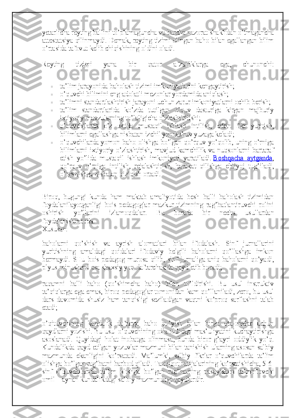 yetarlicha reyting ballini to’plamaguncha va barcha nazorat shaklidan o’tmagancha
attestatsiya qilinmaydi. Demak, reyting tizimi olingan baho bilan egallangan bilim
o’rtasida tafovut kelib chiqishining oldini oladi.
Reyting   tizimi   yana   bir   qator   afzalliklarga   ega,   chunonchi:
 ta’lim jarayonida baholash tizimi imkoniyatlarini kengaytirish;
 o’quvchi bilimini eng adolatli mezonlar yordamida aniqlash;
 ta’limni standartlashtirish jarayoni uchun zarur imkoniyatlarni ochib berish;
 ta’lim   standartlarida   ko’zda   tutilgan   o’quv   dasturiga   kirgan   majburiy
ixtiyoriy mavzularning to’laligicha o’zlashtirilishi;
 o’quvchilarda   o’z   ustida   mustaqil   ishlash   intilish,   erkin   fikr   yuritish,
bilimlarni egallashga nisbatan izchil yondashuv yuzaga keladi;
 o’quvchilarda yomon baho olishga bo’lgan qo’rquv yo’qolib, uning o’rniga
bilimlarni   ixtiyoriy o’zlashtirish,  mavjud kamchilik  va  nuqsonlarni  bartaraf
etish   yo’lida   mustaqil   ishlash   imkoniyati   yaratiladi.   Boshqacha   aytganda ,
qo’rquv   o’rniga   intilish,   rejalashtirish,   harakat   qilishga   ehtiyoj   tug’iladi,
o’rganishga nisbatan qiziqish ortadi.
Biroq,   bugungi   kunda   ham   maktab   amaliyotida   besh   balli   baholash   tizimidan
foydalanilayotganligi   bois   pedagoglar   mazkur   tizimning   rag’batlantiruvchi   rolini
oshirish   yo’llarini   izlamoqdalar.   Bu   borada   bir   necha   usullardan
foydalanishmoqda. 
Xususan:
baholarni   qo’shish   va   ayrish   alomatlari   bilan   ifodalash.   Sinf   jurnallarini
yuritishning   amaldagi   qoidalari   ifodaviy   belgili   baholarni   qo’llashga   imkon
bermaydi.   SHu   bois   pedagog   murosa   qilib,   sinf   jurnaliga   aniq   baholarni   qo’yadi,
plyus-minuslarni esa shaxsiy yon daftarchasida qayd etib boradi;
raqamni   balli   baho   (qo’shimcha   baho)   bilan   to’ldirishi.   Bu   usul   instruktiv
ta’qiqlarga ega emas, biroq pedagoglar tomonidan kam qo’llaniladi, zero, bu usul
dars   davomida   shusiz   ham   tanqisligi   seziladigan   vaqtni   ko’proq   sarflashni   talab
etadi;
o’qituvchining   kundalik   daftarga   baho   qo’yish   bilan   birga   ota-onalar   uchun
qaydlarni yozishi. Bu usul o’quvchining oila oldidagi mas’uliyatini kuchaytirishga
asoslanadi.   Quyidagi   holat   inobatga   olinmasa,   bunda   biror   g’ayri   oddiylik   yo’q.
Kundalikda qayd etilgan yozuvlar mazmuni bilan tanishish ularning asosan salbiy
mazmunda   ekanligini   ko’rsatadi.   Ma’lumki,   salbiy   fikrlar   o’quvchilarda   ta’lim
olishga bo’lgan rag’batni barbod qiladi. Tadqiqot natijalarining ko’rsatishicha, 5-6-
sinf   o’quvchilarida   ta’lim   olishga   bo’lgan   rag’batning   pasayishini   ta’minlovchi
omil – aynan kundalikdagi salbiy mazmundagi qaydlardir. 