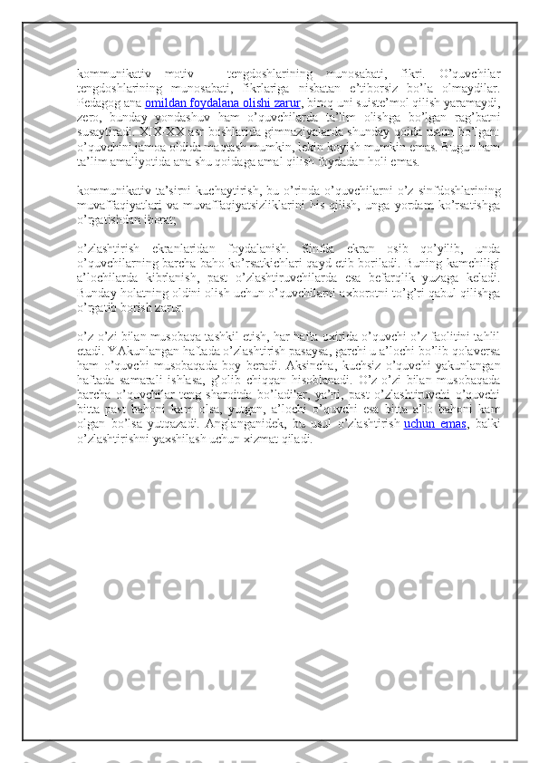 kommunikativ   motiv   –   tengdoshlarining   munosabati,   fikri.   O’quvchilar
tengdoshlarining   munosabati,   fikrlariga   nisbatan   e’tiborsiz   bo’la   olmaydilar.
Pedagog ana   omildan foydalana olishi zarur , biroq uni suiste’mol qilish yaramaydi,
zero,   bunday   yondashuv   ham   o’quvchilarda   ta’lim   olishga   bo’lgan   rag’batni
susaytiradi. XIX-XX asr boshlarida gimnaziyalarda shunday qoida ustun bo’lgan:
o’quvchini jamoa oldida maqtash mumkin, lekin koyish mumkin emas. Bugun ham
ta’lim amaliyotida ana shu qoidaga amal qilish foydadan holi emas.
kommunikativ  ta’sirni  kuchaytirish,  bu  o’rinda   o’quvchilarni   o’z   sinfdoshlarining
muvaffaqiyatlari   va   muvaffaqiyatsizliklarini   his   qilish,   unga   yordam   ko’rsatishga
o’rgatishdan iborat;
o’zlashtirish   ekranlaridan   foydalanish.   Sinfda   ekran   osib   qo’yilib,   unda
o’quvchilarning barcha baho ko’rsatkichlari qayd etib boriladi. Buning kamchiligi
a’lochilarda   kibrlanish,   past   o’zlashtiruvchilarda   esa   befarqlik   yuzaga   keladi.
Bunday holatning oldini olish uchun o’quvchilarni axborotni to’g’ri qabul qilishga
o’rgatib borish zarur.
o’z-o’zi bilan musobaqa tashkil etish, har hafta oxirida o’quvchi o’z faolitini tahlil
etadi. YAkunlangan haftada o’zlashtirish pasaysa, garchi u a’lochi bo’lib qolaversa
ham   o’quvchi   musobaqada   boy   beradi.   Aksincha,   kuchsiz   o’quvchi   yakunlangan
haftada   samarali   ishlasa,   g’olib   chiqqan   hisoblanadi.   O’z-o’zi   bilan   musobaqada
barcha   o’quvchilar   teng   sharoitda   bo’ladilar,   ya’ni,   past   o’zlashtiruvchi   o’quvchi
bitta   past   bahoni   kam   olsa,   yutgan,   a’lochi   o’quvchi   esa   bitta   a’lo   bahoni   kam
olgan   bo’lsa   yutqazadi.   Anglanganidek,   bu   usul   o’zlashtirish   uchun   emas ,   balki
o’zlashtirishni yaxshilash uchun xizmat qiladi. 