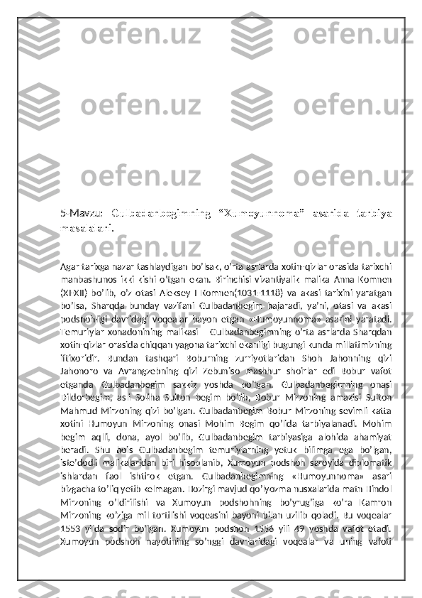 5-Mavzu:   Gulbadanbegimning   “Xumoyunnoma”   asarida   tarbiya
masalalari.
А gar tarixga nazar tashlaydigan boʼlsak, oʼrta asrlarda xotin-qizlar orasida tarixchi
manbashunos   ikki   kishi   oʼtgan   ekan.   Birinchisi   vizantiyalik   malika   А nna   Komnen
(XI-XII)   boʼlib,   oʼz   otasi   А leksey   I   Komnen(1031-1118)   va   akasi   tarixini   yaratgan
boʼlsa,   Sharqda   bunday   vazifani   Gulbadanbegim   bajaradi,   yaʼni,   otasi   va   akasi
podshohligi   davridagi   voqealar   bayon   etgan   «Humoyunnoma»   asarini   yaratadi.
Temuriylar   xonadonining   malikasi   –   Gulbadanbegimning   oʼrta   asrlarda   Sharqdan
xotin-qizlar orasida chiqqan yagona tarixchi ekanligi bugungi kunda millatimizning
iftixoridir.   Bundan   tashqari   Boburning   zurriyotlaridan   Shoh   Jahonning   qizi
Jahonoro   va   А vrangzebning   qizi   Zebuniso   mashhur   shoirlar   edi   Bobur   vafot
etganda   Gulbadanbegim   sakkiz   yoshda   boʼlgan.   Gulbadanbegimning   onasi
Dildorbegim,   asli   Soliha   Sulton   begim   boʼlib,   Bobur   Mirzoning   amakisi   Sulton
Mahmud   Mirzoning   qizi   boʼlgan.   Gulbadanbegim   Bobur   Mirzoning   sevimli   katta
xotini   Humoyun   Mirzoning   onasi   Mohim   Begim   qoʼlida   tarbiyalanadi.   Mohim
begim   aqlli,   dona,   ayol   boʼlib,   Gulbadanbegim   tarbiyasiga   alohida   ahamiyat
beradi.   Shu   bois   Gulbadanbegim   temuriylarning   yetuk   bilimga   ega   boʼlgan,
isteʼdodli   malikalaridan   biri   hisoblanib,   Xumoyun   podshoh   saroyida   diplomatik
ishlardan   faol   ishtirok   etgan.   Gulbadanbegimning   «Humoyunnoma»   asari
bizgacha toʼliq yetib kelmagan. Hozirgi mavjud qoʼlyozma nusxalarida matn Hindol
Mirzoning   oʼldirilishi   va   Xumoyun   podshohning   boʼyrugʼiga   koʼra   Kamron
Mirzoning   koʼziga   mil   tortilishi   voqeasini   bayoni   bilan   uzilib   qoladi.   Bu   voqealar
1553   yilda   sodir   boʼlgan.   Xumoyun   podshoh   1556   yili   49   yoshda   vafot   etadi.
Xumoyun   podshoh   hayotining   soʼnggi   davrlaridagi   voqealar   va   uning   vafoti 