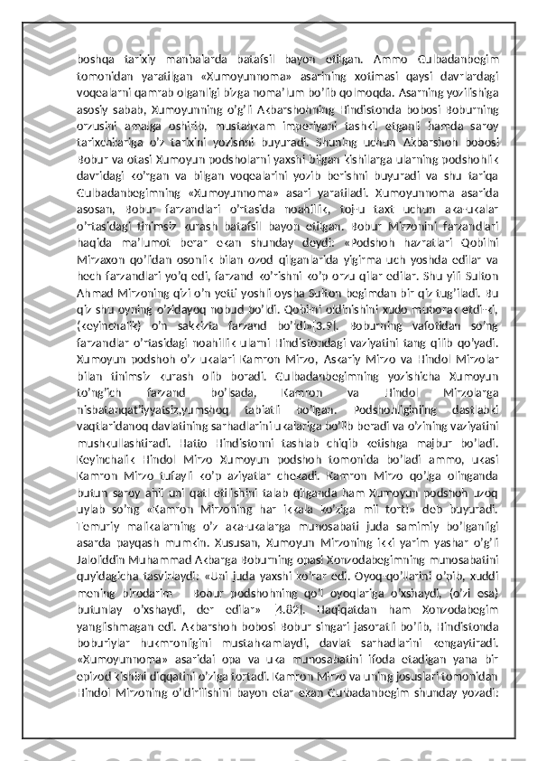 boshqa   tarixiy   manbalarda   batafsil   bayon   etilgan.   А mmo   Gulbadanbegim
tomonidan   yaratilgan   «Xumoyunnoma»   asarining   xotimasi   qaysi   davrlardagi
voqealarni qamrab olganligi bizga nomaʼlum boʼlib qolmoqda.  А sarning yozilishiga
asosiy   sabab,   Xumoyunning   oʼgʼli   А kbarshohning   Hindistonda   bobosi   Boburning
orzusini   amalga   oshirib,   mustahkam   imperiyani   tashkil   etganli   hamda   saroy
tarixchilariga   oʼz   tarixini   yozishni   buyuradi.   Shuning   uchun   А kbarshoh   bobosi
Bobur va otasi Xumoyun podsholarni yaxshi bilgan kishilarga ularning podshohlik
davridagi   koʼrgan   va   bilgan   voqealarini   yozib   berishni   buyuradi   va   shu   tariqa
Gulbadanbegimning   «Xumoyunnoma»   asari   yaratiladi.   Xumoyunnoma   asarida
asosan,   Bobur   farzandlari   oʼrtasida   noahillik,   toj-u   taxt   uchun   aka-ukalar
oʼrtasidagi   tinimsiz   kurash   batafsil   bayon   etilgan.   Bobur   Mirzonini   farzandlari
haqida   maʼlumot   berar   ekan   shunday   deydi:   «Podshoh   hazratlari   Qobilni
Mirzaxon   qoʼlidan   osonlik   bilan   ozod   qilganlarida   yigirma   uch   yoshda   edilar   va
hech   farzandlari   yoʼq   edi,   farzand   koʼrishni   koʼp   orzu   qilar   edilar.   Shu   yili   Sulton
А hmad Mirzoning qizi oʼn yetti yoshli oysha Sulton begimdan bir qiz tugʼiladi. Bu
qiz  shu   oyning  oʼzidayoq   nobud   boʼldi.   Qobilni   oldinishini   xudo   muborak   etdi-ki,
(keyinchalik)   oʼn   sakkizta   farzand   boʼldi»[3.9].   Boburning   vafotidan   soʼng
farzandlar   oʼrtasidagi   noahillik   ularni   Hindistondagi   vaziyatini   tang   qilib   qoʼyadi.
Xumoyun   podshoh   oʼz   ukalari   Kamron   Mirzo,   А skariy   Mirzo   va   Hindol   Mirzolar
bilan   tinimsiz   kurash   olib   boradi.   Gulbadanbegimning   yozishicha   Xumoyun
toʼngʼich   farzand   boʼlsada,   Kamron   va   Hindol   Mirzolarga
nisbatanqatʼiyyatsiz,yumshoq   tabiatli   boʼlgan.   Podshohliginiing   dastlabki
vaqtlaridanoq davlatining sarhadlarini ukalariga boʼlib beradi va oʼzining vaziyatini
mushkullashtiradi.   Hatto   Hindistonni   tashlab   chiqib   ketishga   majbur   boʼladi.
Keyinchalik   Hindol   Mirzo   Xumoyun   podshoh   tomonida   boʼladi   ammo,   ukasi
Kamron   Mirzo   tufayli   koʼp   aziyatlar   chekadi.   Kamron   Mirzo   qoʼlga   olinganda
butun   saroy   ahli   uni   qatl   etilishini   talab   qilganda   ham   Xumoyun   podshoh   uzoq
uylab   soʼng   «Kamron   Mirzoning   har   ikkala   koʼziga   mil   tort!»   deb   buyuradi.
Temuriy   malikalarning   oʼz   aka-ukalarga   munosabati   juda   samimiy   boʼlganligi
asarda   payqash   mumkin.   Xususan,   Xumoyun   Mirzoning   ikki   yarim   yashar   oʼgʼli
Jaloliddin Muhammad  А kbarga Boburning opasi Xonzodabegimning munosabatini
quyidagicha   tasvirlaydi:   «Uni   juda   yaxshi   koʼrar   edi.   Oyoq-qoʼllarini   oʼpib,   xuddi
mening   birodarim   –   Bobur   podshohning   qoʼl   oyoqlariga   oʼxshaydi,   (oʼzi   esa)
butunlay   oʼxshaydi,   der   edilar»   [4.82].   Haqiqatdan   ham   Xonzodabegim
yanglishmagan   edi.   А kbarshoh   bobosi   Bobur   singari   jasoratli   boʼlib,   Hindistonda
boburiylar   hukmronligini   mustahkamlaydi,   davlat   sarhadlarini   kengaytiradi.
«Xumoyunnoma»   asaridai   opa   va   uka   munosabatini   ifoda   etadigan   yana   bir
epizod kishini diqqatini oʼziga tortadi. Kamron Mirzo va uning josuslari tomonidan
Hindol   Mirzoning   oʼldirilishini   bayon   etar   ekan   Gulbadanbegim   shunday   yozadi: 