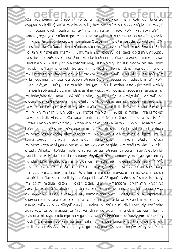 (Gulbadanbegim  va Hindol Mirzo  Boburning Dildorbegim ismli xotinidan tavallud
topgan boʼladilar) «Bilolmadim qanday berahm zolim bu beozor yigitni zulm  tigʼi
bilan   bejon   qildi.   Koshki   bu   tigʼ   mening   yuragim   yoki   koʼzimga,   yoki   oʼgʼlim
Saodatyorga yoki Xoʼjaxonga tekkan  boʼlsa edi. Oh, yuz marta  oh  va  afsus, essiz,
ming marta essiz! Hayhot, oh ey afsus Quyoshim bulutlar ostida berkildi!» [4.99]
Bu  satrlarda Gulbadanbegimning  ukasiga nisbatan  mehri juda yuqori  va samimiy
boʼlganligi   payqash   mumkin.   Umuman   asar   oʼquvchida   katta   qiziqish   uygʼotadi.
Falsafiy   metodologik   jixatdan   yondoshadigan   boʼlsak   avvalo   mazkur   asar
Hindistonda   Boburiylar   hukmdorligining   dastlabki   yillaridagi   voqea   va   hodisalar
haqida   toʼliq   maʼlumot   beruvchi   manbadir.   Ikkinchidan,   asardagi   barcha
maʼlumotlar   va   faktlar   obʼektiv   xarakter   kasb   etadi.   Chunki   Gulbadanbegim
«Humoyunnoma»   asarida   bayon   etilgan   barcha   voqea   va   hodisalarni   oʼz   koʼzi
bilan   koʼrgan,   uning   ishtirokchisi   boʼlgan.   Shu   jihatdan   asar   qimmatli   tarixiy
manba hisoblanadi. Uchinchidan, asrdagi voqea va hodisalar sodda va ravon, aniq,
mubolagʼalarsiz   bayon   etilishi   uning   badiiy-ilmiy   ahamiyatini   oshiradi   va
oʼquvchida   katta   qiziqish   uygʼotadi.   Toʼrtinchidan,   asarda   voqea   va   hodisalar
bayonidan   tashqari   boy   etnografik   maʼlumotlar   keltiriladi.   Yaʼni,   oʼsha   davrdagi
milliy   kiyimlarimiz,   urf-odat   va   marosimlarimiz   haqida   qimmatli   maʼlumotlar
bayon   etiladi.   Masalan,   Gulbadanbegim   ukasi   Mirzo   Hindolning   uylanish   toʼyini
batafsil izohlab berar ekan, barcha faktlar toʼgʼrisida toʼxtalib oʼtadi.  А vvalo nikoh
toʼyi   uchun   «Tilsim»   toʼyxonasining   barpo   etilishi,   toʼyda   ishtirok   etayotgan
mehmonlarga   qanday   sharoitlar   yaratilganligi,   podshoh   atrofida   oʼtirgan   barcha
temuriyzoda   malikalar   toʼgʼrisida   maʼlumotlarni   bayon   etadi.   Toʼyda
mehmonlarga tortilgan taomlar va sanʼatkorlar haqida ham maʼlumotlarni keltirib
oʼtadi.   А lbatta,   toʼyda   mehmonlarga   tortiq   etilgan   sarpolar,   sovgʼa-salomlar
haqida   ham   toʼxtalib   oʼtib   shunday   deydi:   «Toʼy   shunday   yaxshi   boʼlgan   ediki,
bunday   toʼy   podsho   otamning   boshqa   farzadlariga   muyassar   boʼlmadi»   [4.51].
Beshinchidan,   XVI   asrda   Temuriylar,   aniqrogʼi   Bobur   va   Humoyun   saroyidagi
malikalar  va  ularning  majlislar, toʼy hashamlardagi mavqelari va  nufuzlari  haqida
batafsil   maʼlumotlar   keltirilgan.   Yuqorida   taʼkidlaganimizdek,   «Tilsim»   toʼyidagi
malikalar   haqida   toʼxtalib   oʼtar   ekan,   ularni   «mardona   kiyimlarin   kiyar   va
zaxgirtaroshlik (oʼq  otish  oʼyini, bunda suyak angishvonani bosh  barmoqqa kiyib,
oʼq   otganlar.   Bu   oʼyin   «zaxgir»-angishvona   deb   nom   chiqargan   -  S.   А zimjonova),
chavgonbozlik,   tarandozlik   kabi   har   xil   hunarlarga   usta   va   sozlardan   koʼpchiligini
chalar   edi»   deb   taʼriflaydi[4.47].   Bundan   koʼrinib   turibdiki   Temuriy   malikalar
adabiyot,   tarix,   musiqa   sanʼati   va   diniy   sohadagi   ilmlardan   tashqari   harbiy
mashqlarni ham puxta egallab olgan ekanlar. Oltinchidan maʼnaviy merosimizning
nodir   naʼmunasi   boʼlgan   bu   asar   adabiy   manbashunoslik   va   tilshunoslikka   oid
nodir manbadir.  А sar fors tilida yozilgan boʼlsada, Gulbadanbegim koʼpgina oʼzbek 