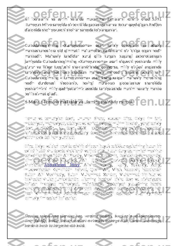 tili   iboralarini   va   ayrim   hollarda   mukammal   jumlalarni   keltirib   oʼtadi[5.21].
Humoyun Mirzo saroyida oʼzbek tilida gaplashganlar va Bobur qayd qilgan  А ndijon
dialektida sheʼr yozuvchi shoirlar saroyda toʼplanganlar.
Gulbadanbegimning   «Xumoyunnoma»   asari   tarixiy   etnografik   va   adabiy
manbashunoslikka   oid   qimmatli   maʼlumotlar   va   faktlarni   oʼz   ichiga   olgan   nodir
manbadir.   Maʼnaviy   tahdidlar   xuruj   qilib   turgan   bugungi   axborotlashgan
jamiyatda   Gulbadanbegimning   «Xumoyunnoma»   asari   oʼquvchi   yoshlarda   milliy
gʼurur   va   iftixor   tuygʼusini   shakllantirishda,   qolaversa,   milliy   oʼzlikni   anglashda
tarbiyaviy   ahamiyat   kasb   etadigan   maʼnaviy   merosdir.   Shuning   uchun   ham
Gulbadanbegimning   «Humoyunnoma»   asari   Sharq   xalqlari   maʼnaviy   merosining
nodir   durdonasi   hisoblanib,   hozirgi   murakkab   globallashuv   sharoitida
yoshlarimizni   milliy   qadriyatlarimiz   asosida   tarbiyalashda   muhim   nazariy   manba
boʼlib xizmat qiladi.
6-Mavzu: Temuriy malikalar va ularning ma’naviy merosi.
Temur   va   temuriylar   davri,   umuman   Sharq,   xususan   O’rta   Osiyo   ilm-fani,
madaniyati, ma’naviyati, adabiyot va san’ati rivojida muhim bosqich, yangi tarixiy
davr,   burilishdir.   Bu   davr   IX-XII   asrlardagi   ma’naviy-ma’rifiy   hayotdagi
ko’tarilish   va   yuksalishning   mantiqiy   davomidir.   Boshqacha   nom   bilan   bu   davr
«Oltin asr» deb ham yuritiladi.
O’rta Osiyo xalqlari orasida etishib chiqqan buyuk tafakkur egalarining butun bir
avlodi huddi shu davrda shakllandi va ijod qildi. Butun dunyoga nomlari mashhur
tarixchilar Sharofiddin Ali Yazdiy, Mirxond, Xondamir, Davlatshoh Samarqandiy;
olimlardan   Mirzo   Ulug’bek,   Ali   Qushchi,   Qozizoda   Rumiy;   faylasuf-
shoirlardan   Abdurahmon   Jomiy ,   Alisher   Navoiy,   Lutfiy,   Sakkokiy,   Atoiy;
musavvirlardan   Kamoliddin   Behzod,   Qosim   Ali,   Mirak   Naqqosh;   hattotlardan
Sulton   Ali   Mashhadiy,   Sulton   Muhammad   Xandon,   Muhammad   bir   Nur   va
boshqalar   shular   jumlasidandir.   Ularning   barchasi   o’sha   davr   va   o’zlarigacha
bo’lgan   insoniyat   ma’naviyati,   ma’rifati   va   madaniyati   yutug’ining   barcha
sohalarini   mukammal   bilib,   o’zlashtirib   olgan,   o’zlari   tanlagan   sohalarining   hali
hech   kim   tomonidan   zabt   etilmagan   cho’qqilarini   egallagan   ulug’   siymolar,
qomusiy ilm egalari bo’lganlar.
Shuning   uchun   ham   ularning   boy,   serqirra   ijodlari,   tengi   yo’q   va   takrorlanmas
ilmiy-falsafiy, badiiy, tarixiy asarlari asrlardan-asrlarga o’tib, zamon sinovlariga
bardosh berib bizlargacha etib keldi. 