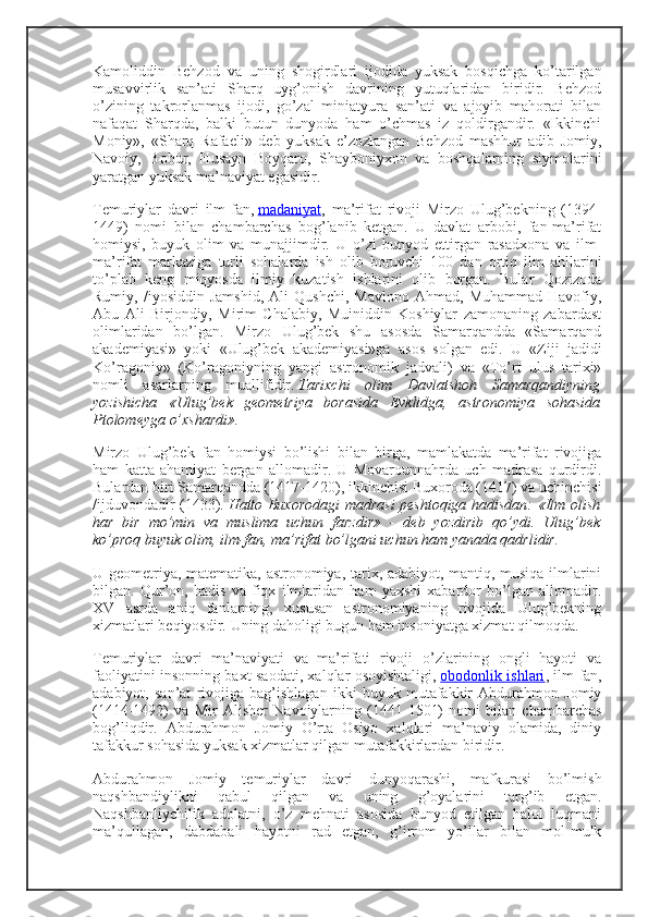 Kamoliddin   Behzod   va   uning   shogirdlari   ijodida   yuksak   bosqichga   ko’tarilgan
musavvirlik   san’ati   Sharq   uyg’onish   davrining   yutuqlaridan   biridir.   Behzod
o’zining   takrorlanmas   ijodi,   go’zal   miniatyura   san’ati   va   ajoyib   mahorati   bilan
nafaqat   Sharqda,   balki   butun   dunyoda   ham   o’chmas   iz   qoldirgandir.   «Ikkinchi
Moniy»,   «Sharq   Rafaeli»   deb   yuksak   e’zozlangan   Behzod   mashhur   adib   Jomiy,
Navoiy,   Bobur,   Husayn   Boyqaro,   Shayboniyxon   va   boshqalarning   siymolarini
yaratgan yuksak ma’naviyat egasidir.
Temuriylar   davri   ilm-fan,   madaniyat ,   ma’rifat   rivoji   Mirzo   Ulug’bekning   (1394-
1449)   nomi   bilan   chambarchas   bog’lanib   ketgan.   U   davlat   arbobi,   fan-ma’rifat
homiysi,   buyuk   olim   va   munajjimdir.   U   o’zi   bunyod   ettirgan   rasadxona   va   ilm-
ma’rifat   markaziga   turli   sohalarda   ish   olib   boruvchi   100   dan   ortiq   ilm   ahllarini
to’plab   keng   miqyosda   ilmiy   kuzatish   ishlarini   olib   borgan.   Bular   Qozizoda
Rumiy,   /iyosiddin   Jamshid,   Ali   Qushchi,   Mavlono   Ahmad,   Muhammad   Havofiy,
Abu   Ali   Birjondiy,   Mirim   Chalabiy,   Muiniddin   Koshiylar   zamonaning   zabardast
olimlaridan   bo’lgan.   Mirzo   Ulug’bek   shu   asosda   Samarqandda   «Samarqand
akademiyasi»   yoki   «Ulug’bek   akademiyasi»ga   asos   solgan   edi.   U   «Ziji   jadidi
Ko’ragoniy»   (Ko’ragoniyning   yangi   astronomik   jadvali)   va   «To’rt   ulus   tarixi»
nomli   asarlarning   muallifidir.   Tarixchi   olim   Davlatshoh   Samarqandiyning
yozishicha   «Ulug’bek   geometriya   borasida   Evklidga,   astronomiya   sohasida
Ptolomeyga o’xshardi».
Mirzo   Ulug’bek   fan   homiysi   bo’lishi   bilan   birga,   mamlakatda   ma’rifat   rivojiga
ham   katta   ahamiyat   bergan   allomadir.   U   Movarounnahrda   uch   madrasa   qurdirdi.
Bulardan biri Samarqandda (1417-1420), ikkinchisi Buxoroda (1417) va uchinchisi
/ijduvondadir (1433).   Hatto Buxorodagi madrasi peshtoqiga hadisdan: «Ilm olish
har   bir   mo’min   va   muslima   uchun   farzdir»   -   deb   yozdirib   qo’ydi.   Ulug’bek
ko’proq buyuk olim, ilm-fan, ma’rifat bo’lgani uchun ham yanada qadrlidir.
U geometriya, matematika, astronomiya, tarix, adabiyot, mantiq, musiqa ilmlarini
bilgan.   Qur’on,   hadis   va   fiqx   ilmlaridan   ham   yaxshi   xabardor   bo’lgan   allomadir.
XV   asrda   aniq   fanlarning,   xususan   astronomiyaning   rivojida   Ulug’bekning
xizmatlari beqiyosdir. Uning daholigi bugun ham insoniyatga xizmat qilmoqda.
Temuriylar   davri   ma’naviyati   va   ma’rifati   rivoji   o’zlarining   ongli   hayoti   va
faoliyatini insonning baxt-saodati, xalqlar osoyishtaligi,   obodonlik ishlari , ilm-fan,
adabiyot,   san’at   rivojiga   bag’ishlagan   ikki   buyuk   mutafakkir   Abdurahmon   Jomiy
(1414-1492)   va   Mir   Alisher   Navoiylarning   (1441-1501)   nomi   bilan   chambarchas
bog’liqdir.   Abdurahmon   Jomiy   O’rta   Osiyo   xalqlari   ma’naviy   olamida,   diniy
tafakkur sohasida yuksak xizmatlar qilgan mutafakkirlardan biridir.
Abdurahmon   Jomiy   temuriylar   davri   dunyoqarashi,   mafkurasi   bo’lmish
naqshbandiylikni   qabul   qilgan   va   uning   g’oyalarini   targ’ib   etgan.
Naqshbanliychilik   adolatni,   o’z   mehnati   asosida   bunyod   etilgan   halol   luqmani
ma’qullagan,   dabdabali   hayotni   rad   etgan,   g’irrom   yo’llar   bilan   mol-mulk 
