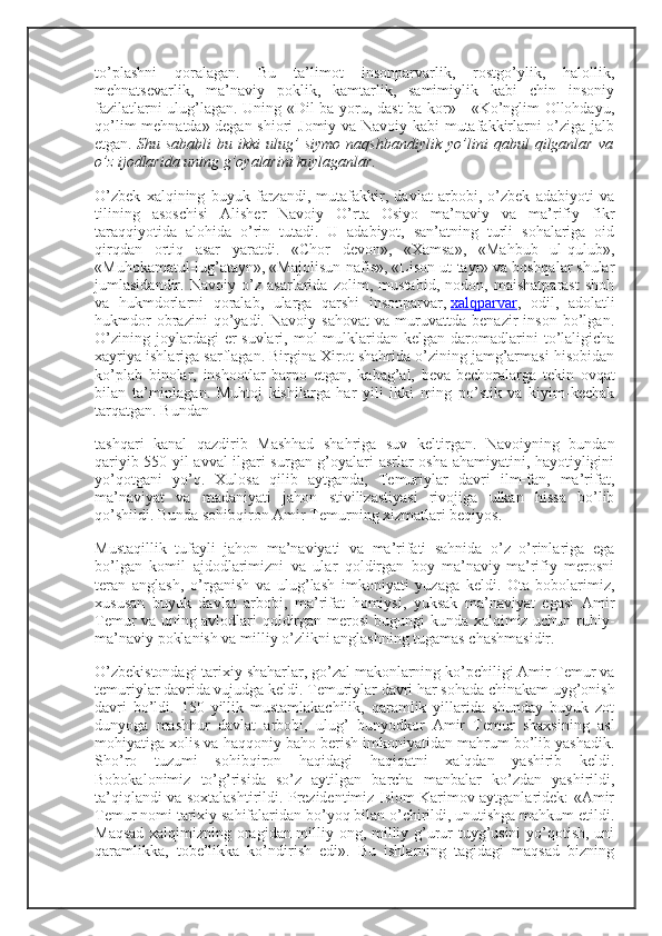 to’plashni   qoralagan.   Bu   ta’limot   insonparvarlik,   rostgo’ylik,   halollik,
mehnatsevarlik,   ma’naviy   poklik,   kamtarlik,   samimiylik   kabi   chin   insoniy
fazilatlarni ulug’lagan. Uning «Dil ba yoru, dast ba kor» - «Ko’nglim Ollohdayu,
qo’lim mehnatda» degan shiori Jomiy va Navoiy kabi mutafakkirlarni o’ziga jalb
etgan.   Shu   sababli   bu   ikki   ulug’   siymo   naqshbandiylik   yo’lini   qabul   qilganlar   va
o’z ijodlarida uning g’oyalarini kuylaganlar.
O’zbek   xalqining   buyuk   farzandi,   mutafakkir,   davlat   arbobi,   o’zbek   adabiyoti   va
tilining   asoschisi   Alisher   Navoiy   O’rta   Osiyo   ma’naviy   va   ma’rifiy   fikr
taraqqiyotida   alohida   o’rin   tutadi.   U   adabiyot,   san’atning   turli   sohalariga   oid
qirqdan   ortiq   asar   yaratdi.   «Chor   devon»,   «Xamsa»,   «Mahbub   ul-qulub»,
«Muhokamatul-lug’atayn», «Majolisun-nafis», «Lison ut-tayr» va boshqalar shular
jumlasidandir.   Navoiy   o’z   asarlarida   zolim,   mustabid,   nodon,   maishatparast   shoh
va   hukmdorlarni   qoralab,   ularga   qarshi   insonparvar,   xalqparvar ,   odil,   adolatli
hukmdor   obrazini   qo’yadi.   Navoiy   sahovat   va   muruvattda   benazir   inson   bo’lgan.
O’zining   joylardagi   er-suvlari,   mol-mulklaridan   kelgan  daromadlarini   to’laligicha
xayriya ishlariga sarflagan. Birgina Xirot shahrida o’zining jamg’armasi hisobidan
ko’plab   binolar,   inshootlar   barpo   etgan,   kabag’al,   beva-bechoralarga   tekin   ovqat
bilan   ta’minlagan.   Muhtoj   kishilarga   har   yili   ikki   ming   po’stik   va   kiyim-kechak
tarqatgan. Bundan
tashqari   kanal   qazdirib   Mashhad   shahriga   suv   keltirgan.   Navoiyning   bundan
qariyib 550 yil avval ilgari surgan g’oyalari asrlar osha ahamiyatini, hayotiyligini
yo’qotgani   yo’q.   Xulosa   qilib   aytganda,   Temuriylar   davri   ilm-fan,   ma’rifat,
ma’naviyat   va   madaniyati   jahon   stivilizastiyasi   rivojiga   ulkan   hissa   bo’lib
qo’shildi. Bunda sohibqiron Amir Temurning xizmatlari beqiyos.
Mustaqillik   tufayli   jahon   ma’naviyati   va   ma’rifati   sahnida   o’z   o’rinlariga   ega
bo’lgan   komil   ajdodlarimizni   va   ular   qoldirgan   boy   ma’naviy-ma’rifiy   merosni
teran   anglash,   o’rganish   va   ulug’lash   imkoniyati   yuzaga   keldi.   Ota-bobolarimiz,
xususan   buyuk   davlat   arbobi,   ma’rifat   homiysi,   yuksak   ma’naviyat   egasi   Amir
Temur va uning avlodlari qoldirgan merosi bugungi kunda xalqimiz uchun ruhiy-
ma’naviy poklanish va milliy o’zlikni anglashning tugamas chashmasidir.
O’zbekistondagi tarixiy shaharlar, go’zal makonlarning ko’pchiligi Amir Temur va
temuriylar davrida vujudga keldi. Temuriylar davri har sohada chinakam uyg’onish
davri   bo’ldi.   150   yillik   mustamlakachilik,   qaramlik   yillarida   shunday   buyuk   zot
dunyoga   mashhur   davlat   arbobi,   ulug’   bunyodkor   Amir   Temur   shaxsining   asl
mohiyatiga xolis va haqqoniy baho berish imkoniyatidan mahrum bo’lib yashadik.
Sho’ro   tuzumi   sohibqiron   haqidagi   haqiqatni   xalqdan   yashirib   keldi.
Bobokalonimiz   to’g’risida   so’z   aytilgan   barcha   manbalar   ko’zdan   yashirildi,
ta’qiqlandi va soxtalashtirildi. Prezidentimiz Islom Karimov aytganlaridek: «Amir
Temur nomi tarixiy sahifalaridan bo’yoq bilan o’chirildi, unutishga mahkum etildi.
Maqsad xalqimizning oragidan milliy ong, milliy g’urur tuyg’usini yo’qotish, uni
qaramlikka,   tobe’likka   ko’ndirish   edi».   Bu   ishlarning   tagidagi   maqsad   bizning 