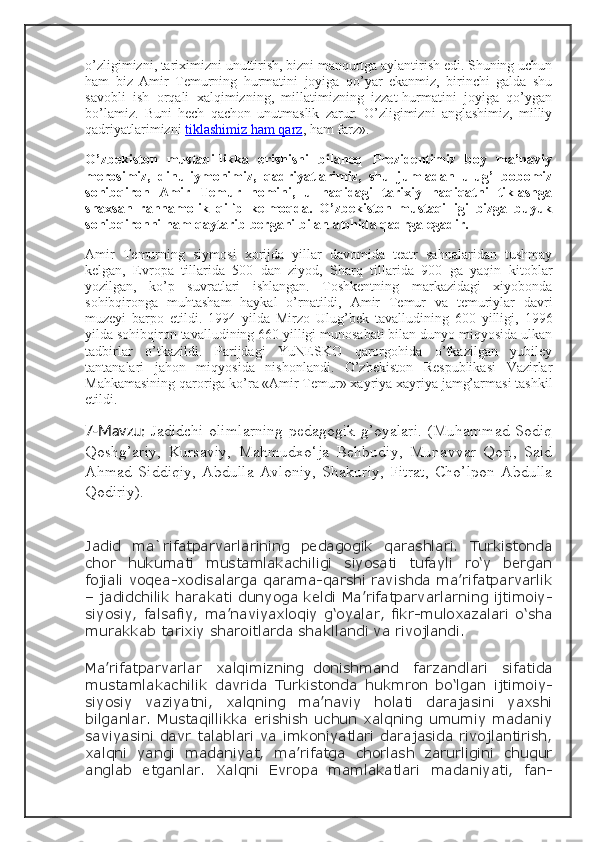 o’zligimizni, tariximizni unuttirish, bizni manqurtga aylantirish edi. Shuning uchun
ham   biz   Amir   Temurning   hurmatini   joyiga   qo’yar   ekanmiz,   birinchi   galda   shu
savobli   ish   orqali   xalqimizning,   millatimizning   izzat-hurmatini   joyiga   qo’ygan
bo’lamiz.   Buni   hech   qachon   unutmaslik   zarur.   O’zligimizni   anglashimiz,   milliy
qadriyatlarimizni   tiklashimiz ham qarz , ham farz».
O’zbekiston   mustaqillikka   erishishi   bilanoq   Prezidentimiz   boy   ma’naviy
merosimiz,   dinu-iymonimiz,   qadriyatlarimiz,   shu   jumladan   ulug’   bobomiz
sohibqiron   Amir   Temur   nomini,   u   haqidagi   tarixiy   haqiqatni   tiklashga
shaxsan   rahnamolik   qilib   kelmoqda.   O’zbekiston   mustaqilligi   bizga   buyuk
sohibqironni ham qaytarib bergani bilan alohida qadrga egadir.
Amir   Temurning   siymosi   xorijda   yillar   davomida   teatr   sahnalaridan   tushmay
kelgan,   Evropa   tillarida   500   dan   ziyod,   Sharq   tillarida   900   ga   yaqin   kitoblar
yozilgan,   ko’p   suvratlari   ishlangan.   Toshkentning   markazidagi   xiyobonda
sohibqironga   muhtasham   haykal   o’rnatildi,   Amir   Temur   va   temuriylar   davri
muzeyi   barpo   etildi.   1994   yilda   Mirzo   Ulug’bek   tavalludining   600   yilligi,   1996
yilda sohibqiron tavalludining 660 yilligi munosabati bilan dunyo miqyosida ulkan
tadbirlar   o’tkazildi.   Parijdagi   YuNESKO   qarorgohida   o’tkazilgan   yubiley
tantanalari   jahon   miqyosida   nishonlandi.   O’zbekiston   Respublikasi   Vazirlar
Mahkamasining qaroriga ko’ra «Amir Temur» xayriya xayriya jamg’armasi tashkil
etildi.
7-Mavzu:   Jadidchi olimlarning pedagogik g’oyalari. (Muhammad Sodiq
Qoshg’ariy,   Kursaviy,   Mahmudxo‘ja   Behbudiy,   Munavvar   Qori,   Said
Ahmad   Siddiqiy,   Abdulla   Avloniy,   Shakuriy,   Fitrat,   Cho’lpon   Abdulla
Qodiriy).
Jadid   ma`rifatparvarlarining   pedagogik   qarashlari.   Turkistonda
chor   hukumati   mustamlakachiligi   siyosati   tufayli   ro‘y   bergan
fojiali voqea-xodisalarga qarama-qarshi ravishda ma’rifatparvarlik
– jadidchilik harakati dunyoga keldi Ma’rifatparvarlarning ijtimoiy-
siyosiy, falsafiy, ma’naviyaxloqiy  g‘oyalar, fikr-muloxazalari o‘sha
murakkab tarixiy sharoitlarda shakllandi va rivojlandi.
Ma’rifatparvarlar     xalqimizning   donishmand     farzandlari     sifatida
mustamlakachilik   davrida   Turkistonda   hukmron   bo‘lgan   ijtimoiy-
siyosiy   vaziyatni,   xalqning   ma’naviy   holati   darajasini   yaxshi
bilganlar. Mustaqillikka  erishish uchun  xalqning umumiy  madaniy
saviyasini davr talablari va imkoniyatlari darajasida rivojlantirish,
xalqni   yangi   madaniyat,   ma’rifatga   chorlash   zarurligini   chuqur
anglab   etganlar.   Xalqni   Evropa   mamlakatlari   madaniyati,   fan- 