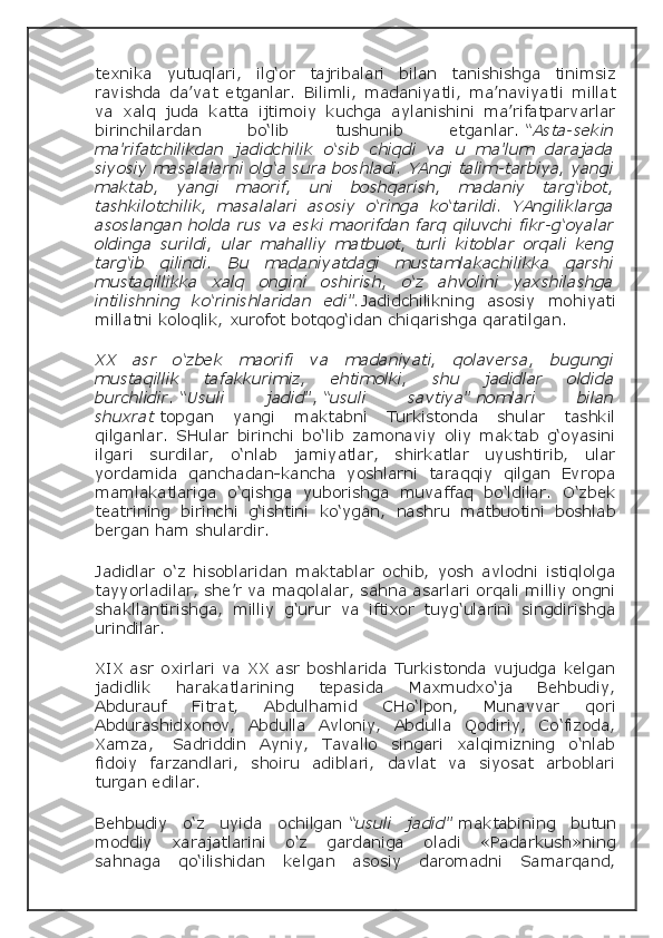 texnika   yutuqlari,   ilg‘or   tajribalari   bilan   tanishishga   tinimsiz
ravishda   da’vat   etganlar.   Bilimli,   madaniyatli,   ma’naviyatli   millat
va   xalq   juda   katta   ijtimoiy   kuchga   aylanishini   ma’rifatparvarlar
birinchilardan   bo‘lib   tushunib   etganlar.   “Asta-sekin
ma’rifatchilikdan   jadidchilik   o‘sib   chiqdi   va   u   ma’lum   darajada
siyosiy masalalarni olg‘a sura boshladi. YAngi talim-tarbiya, yangi
maktab,   yangi   maorif,   uni   boshqarish,   madaniy   targ‘ibot,
tashkilotchilik,   masalalari   asosiy   o‘ringa   ko‘tarildi.   YAngiliklarga
asoslangan holda rus va eski maorifdan farq qiluvchi fikr-g‘oyalar
oldinga   surildi,   ular   mahalliy   matbuot,   turli   kitoblar   orqali   keng
targ‘ib   qilindi.   Bu   madaniyatdagi   mustamlakachilikka   qarshi
mustaqillikka   xalq   ongini   oshirish,   o‘z   ahvolini   yaxshilashga
intilishning   ko‘rinishlaridan   edi”. Jadidchilikning   asosiy   mohiyati
millatni koloqlik, xurofot botqog‘idan chiqarishga qaratilgan.
XX   asr   o‘zbek   maorifi   va   madaniyati,   qolaversa,   bugungi
mustaqillik   tafakkurimiz,   ehtimolki,   shu   jadidlar   oldida
burchlidir .   “Usuli   jadid” ,   “usuli   savtiya”   nomlari   bilan
shuxrat   topgan   yangi   maktabni   Turkistonda   shular   tashkil
qilganlar.   SHular   birinchi   bo‘lib   zamonaviy   oliy   maktab   g‘oyasini
ilgari   surdilar,   o‘nlab   jamiyatlar,   shirkatlar   uyushtirib,   ular
yordamida   qanchadan-kancha   yoshlarni   taraqqiy   qilgan   Evropa
mamlakatlariga   o‘qishga   yuborishga   muvaffaq   bo‘ldilar.   O‘zbek
teatrining   birinchi   g‘ishtini   ko‘ygan,   nashru   matbuotini   boshlab
bergan ham shulardir.
Jadidlar   o‘z   hisoblaridan   maktablar   ochib,   yosh   avlodni   istiqlolga
tayyorladilar, she’r va maqolalar, sahna asarlari orqali milliy ongni
shakllantirishga,   milliy   g‘urur   va   iftixor   tuyg‘ularini   singdirishga
urindilar.
XIX asr oxirlari va XX asr boshlarida Turkistonda vujudga kelgan
jadidlik   harakatlarining   tepasida   Maxmudxo‘ja   Behbudiy,
Abdurauf   Fitrat,   Abdulhamid   CHo‘lpon,   Munavvar   qori
Abdurashidxonov,   Abdulla   Avloniy,   Abdulla   Qodiriy,   Co‘fizoda,
Xamza,     Sadriddin   Ayniy,   Tavallo   singari   xalqimizning   o‘nlab
fidoiy   farzandlari,   shoiru   adiblari,   davlat   va   siyosat   arboblari
turgan edilar.
Behbudiy   o‘z   uyida   ochilgan   “usuli   jadid”   maktabining   butun
moddiy   xarajatlarini   o‘z   gardaniga   oladi   «Padarkush»ning
sahnaga   qo‘ilishidan   kelgan   asosiy   daromadni   Samarqand, 