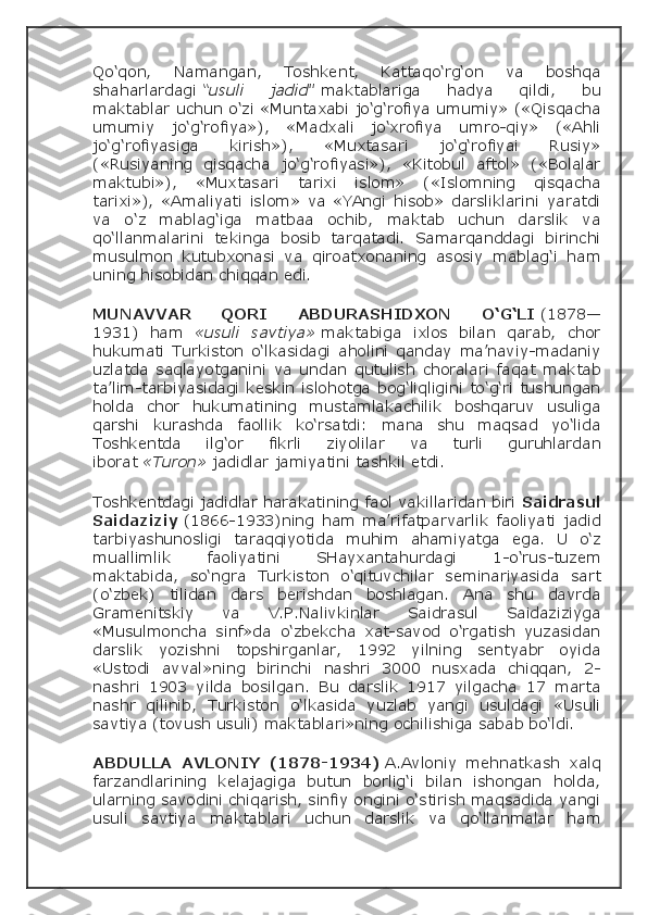 Qo‘qon,   Namangan,   Toshkent,   Kattaqo‘rg‘on   va   boshqa
shaharlardagi   “usuli   jadid”   maktablariga   hadya   qildi,   bu
maktablar uchun o‘zi «Muntaxabi jo‘g‘rofiya umumiy» («Qisqacha
umumiy   jo‘g‘rofiya»),   «Madxali   jo‘xrofiya   umro-qiy»   («Ahli
jo‘g‘rofiyasiga   kirish»),   «Muxtasari   jo‘g‘rofiyai   Rusiy»
(«Rusiyaning   qisqacha   jo‘g‘rofiyasi»),   «Kitobul   aftol»   («Bolalar
maktubi»),   «Muxtasari   tarixi   islom»   («Islomning   qisqacha
tarixi»),   «Amaliyati   islom»   va   «YAngi   hisob»   darsliklarini   yaratdi
va   o‘z   mablag‘iga   matbaa   ochib,   maktab   uchun   darslik   va
qo‘llanmalarini   tekinga   bosib   tarqatadi.   Samarqanddagi   birinchi
musulmon   kutubxonasi   va   qiroatxonaning   asosiy   mablag‘i   ham
uning hisobidan chiqqan edi.
MUNAVVAR      QORI      	ABDURASHIDXON      	O‘G‘LI   (1878—
1931)   ham   «usuli   savtiya»   maktabiga   ixlos   bilan   qarab,   chor
hukumati   Turkiston   o‘lkasidagi   aholini   qanday   ma’naviy-madaniy
uzlatda   saqlayotganini   va   undan   qutulish   choralari   faqat   maktab
ta’lim-tarbiyasidagi keskin islohotga bog‘liqligini to‘g‘ri tushungan
holda   chor   hukumatining   mustamlakachilik   boshqaruv   usuliga
qarshi   kurashda   faollik   ko‘rsatdi:   mana   shu   maqsad   yo‘lida
Toshkentda   ilg‘or   fikrli   ziyolilar   va   turli   guruhlardan
iborat   «Turon»  jadidlar   jamiyatini tashkil etdi.
Toshkentdagi jadidlar harakatining faol vakillaridan biri   Saidrasul
Saidaziziy   (1866-1933)ning   ham   ma’rifatparvarlik   faoliyati   jadid
tarbiyashunosligi   taraqqiyotida   muhim   ahamiyatga   ega.   U   o‘z
muallimlik   faoliyatini   SHayxantahurdagi   1-o‘rus-tuzem
maktabida,   so‘ngra   Turkiston   o‘qituvchilar   seminariyasida   sart
(o‘zbek)   tilidan   dars   berishdan   boshlagan.   Ana   shu   davrda
Gramenitskiy   va   V.P.Nalivkinlar   Saidrasul   Saidaziziyga
«Musulmoncha   sinf»da   o‘zbekcha   xat-savod   o‘rgatish   yuzasidan
darslik   yozishni   topshirganlar,   1992   yilning   sentyabr   oyida
«Ustodi   avval»ning   birinchi   nashri   3000   nusxada   chiqqan,   2-
nashri   1903   yilda   bosilgan.   Bu   darslik   1917   yilgacha   17   marta
nashr   qilinib,   Turkiston   o‘lkasida   yuzlab   yangi   usuldagi   «Usuli
savtiya (tovush usuli) maktablari»ning ochilishiga sabab bo‘ldi.
ABDULLA	
 AVLONIY	 (1878-1934)   A.Avloniy   mehnatkash   xalq
farzandlarining   kelajagiga   butun   borlig‘i   bilan   ishongan   holda,
ularning savodini chiqarish, sinfiy ongini o‘stirish maqsadida yangi
usuli   savtiya   maktablari   uchun   darslik   va   qo‘llanmalar   ham 