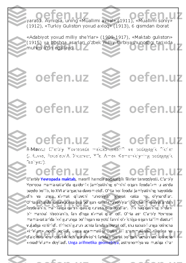 yaratdi. Ayniqsa, uning «Muallimi avval» (1911), «Muallimi soniy»
(1912), «Turkiy Guliston yoxud axloq» (1913), 6 qismdan iborat
«Adabiyot yoxud milliy she’rlar» (1909-1917), «Maktab guliston»
(1915)   va   boshqa   asarlari   o‘zbek   milliy   tarbiyashunosligi   tarixida
muhim o‘rin egallaydi.
8-Mavzu:   G‘arbiy   Yevropada   maktab   maorifi   va   pedagogik   fikrlar
(J.Russo,   PestolotsiA.Disterver,   Yfa.   Amos   Komenskiyning   pedagogik
faoliyati).
G’arbiy   Yevropada maktab , maorif hamda  pedagogik fikrlar taraqqiyoti.   G’arbiy
Yevropa   mamlakatlarida   quldorlik   jamiyatining   o’rnini   olgan   feodalizm   u   asrda
paydo bo’lib, to XVI arlargacha davom etdi. O’rta hol feodal jamiyatining hayotida
din   va   unga   xizmat   qiluvchi   ruhoniylar   g’oyat   katta   rol   o’ynardilar.
O’rta asrlarda katta kuchga ega bo’lgan katolik ruhoniylari barcha imkoniyatlardan
foydalanib,  ma’rifatga  qarshi qattiq  kurash  olib   bordilar.   Din  haqiqatning birdan-
bir   manbai   hisoblanib,   fan   dinga   xizmat   qilar   edi.   O’rta   asr   G’arbiy   Yevropa
mamlakatlarida ikki guruhga bo’lingan va yetti fanni o’z ichiga olgan ta’lim dasturi
vujudga keltirildi. Birinchi guruh uchta fandan iborat edi, shu sababli unga lotincha
«trivium»   nomi   berildi.   Unga   grammatika   (lotin   tili   grammatikasi)   ritorika   va
dialektika kirar edi. Ikkinchi guruh to’rt fandan iborat bo’lgani uchun uni lotincha
«kvadrivium» deyiladi.   Unga arifmetika  geometriya , astronomiya va musiqa kirar 