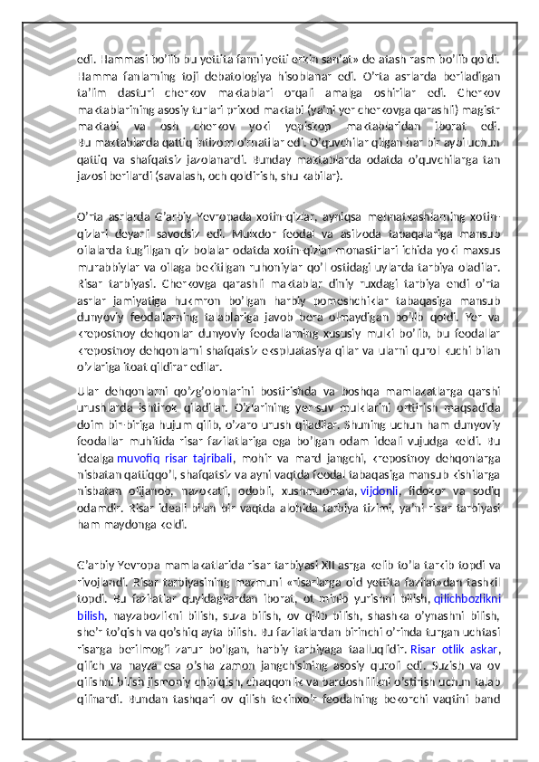 edi. Hammasi bo’lib bu yettita fanni yetti erkin san’at» de atash rasm bo’lib qoldi.
Hamma   fanlarning   toji   debatologiya   hisoblanar   edi.   O’rta   asrlarda   beriladigan
ta’lim   dasturi   cherkov   maktablari   orqali   amalga   oshirilar   edi.   Cherkov
maktablarining asosiy turlari prixod maktabi (ya’ni yer cherkovga qarashli) magistr
maktabi   va   osh   cherkov   yoki   yepiskop   maktablaridan   iborat   edi.
Bu maktablarda qattiq intizom o’rnatilar edi. O’quvchilar qilgan har bir aybi uchun
qattiq   va   shafqatsiz   jazolanardi.   Bunday   maktablarda   odatda   o’quvchilarga   tan
jazosi berilardi (savalash, och qoldirish, shu kabilar).
O’rta   asrlarda   G’arbiy   Yevropada   xotin-qizlar,   ayniqsa   mehnatkashlarning   xotin-
qizlari   deyarli   savodsiz   edi.   Mulkdor   feodal   va   asilzoda   tabaqalariga   mansub
oilalarda tug’ilgan  qiz  bolalar   odatda xotin-qizlar   monastirlari  ichida yoki  maxsus
murabbiylar   va   oilaga  bekitilgan   ruhoniylar   qo’l   ostidagi   uylarda  tarbiya   oladilar.
Risar   tarbiyasi.   Cherkovga   qarashli   maktablar   diniy   ruxdagi   tarbiya   endi   o’rta
asrlar   jamiyatiga   hukmron   bo’lgan   harbiy   pomeshchiklar   tabaqasiga   mansub
dunyoviy   feodallarning   talablariga   javob   bera   olmaydigan   bo’lib   qoldi.   Yer   va
krepostnoy   dehqonlar   dunyoviy   feodallarning   xususiy   mulki   bo’lib,   bu   feodallar
krepostnoy   dehqonlarni   shafqatsiz   ekspluatasiya   qilar   va  ularni  qurol  kuchi  bilan
o’zlariga itoat qildirar edilar. 
Ular   dehqonlarni   qo’zg’olonlarini   bostirishda   va   boshqa   mamlakatlarga   qarshi
urushlarda   ishtirok   qiladilar.   O’zlarining   yer-suv   mulklarini   orttirish   maqsadida
doim   bir-biriga   hujum   qilib,  o’zaro   urush   qiladilar.   Shuning   uchun   ham   dunyoviy
feodallar   muhitida   risar   fazilatlariga   ega   bo’lgan   odam   ideali   vujudga   keldi.   Bu
idealga   muvofiq   risar   tajribali ,   mohir   va   mard   jangchi,   krepostnoy   dehqonlarga
nisbatan qattiqqo’l, shafqatsiz va ayni vaqtda feodal tabaqasiga mansub kishilarga
nisbatan   olijanob,   nazokatli,   odobli,   xushmuomala,   vijdonli ,   fidokor   va   sodiq
odamdir.   Risar   ideali   bilan   bir   vaqtda   alohida   tarbiya   tizimi,   ya’ni   risar   tarbiyasi
ham maydonga keldi.
G’arbiy Yevropa mamlakatlarida risar tarbiyasi XII   asrga kelib to’la tarkib topdi va
rivojlandi.   Risar   tarbiyasining   mazmuni   «risarlarga   oid   yettita   fazilat»dan   tashkil
topdi.   Bu   fazilatlar   quyidagilardan   iborat,   ot   minib   yurishni   bilish,   qilichbozlikni
bilish ,   nayzabozlikni   bilish,   suza   bilish,   ov   qilib   bilish,   shashka   o’ynashni   bilish,
she’r to’qish va qo’shiq ayta bilish. Bu fazilatlardan birinchi o’rinda turgan uchtasi
risarga   berilmog’i   zarur   bo’lgan,   harbiy   tarbiyaga   taalluqlidir.   Risar   otlik   askar ,
qilich   va   nayza   esa   o’sha   zamon   jangchisining   asosiy   quroli   edi.   Suzish   va   ov
qilishni bilish jismoniy chiniqish, chaqqonlik va bardoshlilikni o’stirish uchun talab
qilinardi.   Bundan   tashqari   ov   qilish   tekinxo’r   feodalning   bekorchi   vaqtini   band 