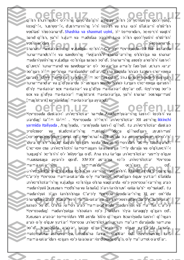 qilish   shuningdek   o’zining   qayerdaligini   aniqlay   bilish   (oriyentasiya   qobiliyati),
topqirlik,   hushyorlik,   dushmanning   izini   topish   va   shu   kabi   sifatlarni   o’stirish
vositasi   hisoblanardi.   Shashka   va   shaxmat   uyini ,   bir   tomondan,   bekorchi   vaqtni
band   qilish,   ya’ni   hujum   va   mudofaa   planini   tuza   bilish   qobiliyatini   o’stirishi
vositalaridan   hisoblanardi.
Shahar   maktablarining   vujudga   kelishi.   G’arbiy   Yevropada   XII-XIII   asrlarda
hunarmandchilik   va   savdoning   rivojlanishi   shaharlarning   o’sishiga   va   shahar
madaniyatining vujudga kelishiga sabab bo’ldi. Shaharning asosiy aholisini tashkil
qiluvchi   hunarmand   va   savdogarlar   o’z   bolalariga   amaliy   faoliyat   uchun   zarur
bo’lgan   bilim   berishga   manfaatdor   edilar.   O’sha   vaqtda   ishlab   turgan   cherkovga
qarashli diniy maktablar bunday bilim bermas edilar. Shu sababli sexda birlashgan
hunarmandlar   va   gildiyalarda   birlashgan   savdo   ishlab   turgan   cherkovga   qarashli
diniy   maktablar   sex   maktablari   va   gildiya   maktablari   deyilar   edi.   Keyinroq   borib
sex   va   gildiya   maktablari   magistrant   maktablariga,   ya’ni   shahar   boshqarmasi
(magistrant) xarajatidagi maktablariga aylandi.
Yevropada   dastlabki   universitetlar   hamda   Akademiyalarning   tashkil   topishi   va
ulardagi   ta’lim   tizimi   .   Yevropada   birinchi   universitetlar   XII   asrning   ikkinchi
yarmida  Italiyada   ,  Angliyada,   Fransiyada   tashkil   qilindi.   Bu   universitetlar   dastlab
professor   va   studentlarining   mustaqil   idora   qilinadigan   uyushmasi
(korporasiyasi)dan   iborat   edi.   Keyinchalik   XIII   asrda   bu   korporasiyalar   o’z-o’zini
idora   qilish   huquqi   saqlab   qolgan   holda   davlat   tomonidan   rasmiy   tasdiqlandi.
Cherkov   esa   universitetni   tamomlagan   talabalarga   ilmiy   daraja   va   o’qituvchilik
huquqini   berishini   o’z   ixtiyoriga   oldi.   Ana   shu   tariqa   universitetlar   rasmiy   o’quv
muassasaga   aylanib   qoldi.   XIV-XV   asrlarga   kelib   universitetlar   Yevropa
mamlakatlarining   hammasida   ochilgan   edi.
Universitetlarning vujudga kelishi va ularning rivojlanishi. XIIaXIII asrda bir qancha
G’arbiy   Yevropa   mamlakatlarida   oliy   ma’lumot   beradigan   6quv   yurtlari   sifatida
universitetlarining   vujudga   kelishiga   o’sha   vaqtlarda   ko’p   yevropaliklarning   arab
madaniyati (xususan medisina va falsafa) bilan tanishuvi katta ta’sir ko’rsatadi. Bu
madaniyat   bilan   tanishishga   G’arbiy   Yevropa   feodallarining   XI   asr   oxirida
Sharqdagi   arab   musulmon   mamlakatlariga   qarshi   boshlagan   harbiy   harakatlari
sabab   bo’ldi.   O’sha   zamon   arab   mamlakatlarida   madaniyat   va   ma’rifat   G’arbiy
Yevropadagi   madaniyatga   nisbatan   ko’p   jihatdan   hiyla   taraqqiy   qilgan   edi.
Xususan   arablar   tomonidan   VIII   asrda   istilo   qilingan   Ispaniyada   tashkil   qilingan
arab   oliy   o’quv   yurtlari   Yevropa   universitetlari   uchun   ma’lum   darajada   namuna
bo’ldi.   Ispaniyada   arablar   barpo   qilgan   arab   oliy   o’quv   yurtlarida   falsafa,
matematika   astronomiya,   medisina   fanlari   o’qitilar   edi.   Yevropaning   turli
mamlakatlaridan kelgan ko’p talabalar Kordovada o’qib, oliy ma’lumot olardilar. 