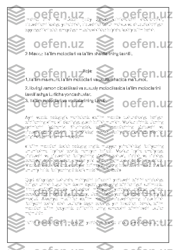 -mehnat   qilish   va   mustaqil   ijodiy   fikrlash   ko'nikmalarini   shakllantirish,
o'quvchilarni   kasbga   yo'naltirish,   o'quvchilar   uchun   mahsus   va   chuqurlashtirilgan
tayyorgarlikni talab etmaydigan mutahassisliklar bo'yicha kasbiy ta'lim berish.
2-Mavzu: Ta’lim metodlari va ta’lim shakllarining tasnifi.
                                                      Reja:
1. Т a’lim mazmuni.Ta’lim metodlari va usullari haqida ma’lumot.
2.Hozirgi zamon didaktikasi va xususiy metodikasida ta’lim metodlarini 
tavsiflashga turlicha yondashuvlar.
3. Ta’lim metodlari va vositalarining tavsifi.
Ayni   vaqtda   pedagogik   manbalarda   «ta’lim   metodi»   tushunchasiga   berilgan
ta’riflarning xilma-xil ekanligiga guvoh bo‘lish mumkin. Mazkur o‘rinda ularning
ayrimlarini   keltiramiz:   Shuningdek,   ta’lim   metodlarining   o‘qituvchi   va
o‘quvchilarning   o‘zaro   hamkorlikdagi   tartibli   faoliyatlari   usullari   ekanligi
to‘g‘risidagi fikrlar ham mavjud.
«Ta’lim   metodlari   dastlab   pedagog   ongida   muayyan   yo‘nalishdagi   faoliyatning
umumlashma   loyihasi   tarzida   namoyon   bo‘ladi.   Mazkur   loyiha   amaliyotga
o‘qituvchi   va   o‘quvchilar   faoliyatining   o‘zaro   tutashuvi,   o‘qitish   va   o‘qishga
qaratilgan   aniq   harakatlar,   amallar   yoki   usullar   majmuasi   sifatida   joriy   etiladi.
Metod   boshqa   shakllarda   namoyon   bo‘lmaydi,   buning   boisi   ta’lim   metodi   o‘zida
umumiy holda faoliyatning didaktik modelini ifoda etadi»
Qayd   etilayotgan   tushuncha   mohiyatini   to‘laqonli   yorituvchi   ta’rifni   aniqlashga
bo‘lgan urinish bugun ham davom etyapti, yangi-yangi ta’riflar ilgari surilmoqda.
Biroq,   «ta’lim   metodi»   tushunchasi   mohiyatini   yoritishga   nisbatan   turlicha
qarashlarning   mavjudligiga   qaramay,   ularni   o‘zaro   yaqinlashtiruvchi   umumiylik
mavjud.   Aksariyat   mualliflar   «ta’lim   metodlari   o‘quvchilarning   o‘quv-bilish
faoliyatini   tashkil   etish   usullari»   degan   qarashga   yon   bosadilar.   Demak,   ta’lim
metodlari   ta’lim   jarayonida   qo‘llanilib   uning   samarasini   ta’minlovchi   usullar
majmuidir.
Ta’lim   metodlari   ta’lim   maqsadini   yoritishga   xizmat   qiladi,   u   yordamida   ta’lim 