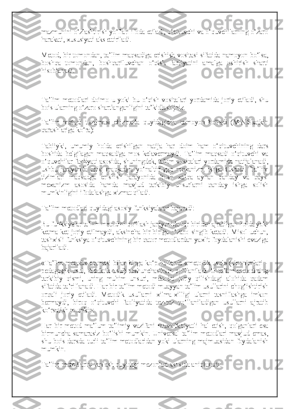 mazmunini o‘zlashtirish yo‘llari ifoda etiladi, o‘qituvchi va o‘quvchilarning o‘zaro
harakati, xususiyati aks ettiriladi.
Metod, bir tomondan, ta’lim maqsadiga erishish vositasi sifatida namoyon bo‘lsa,
boshqa   tomondan,   boshqariluvchan   o‘qish   faoliyatini   amalga   oshirish   sharti
hisoblanadi.
Ta’lim   metodlari   doimo   u   yoki   bu   o‘qish   vositalari   yordamida   joriy   etiladi,   shu
bois ularning o‘zaro shartlanganligini ta’kidlash joiz.
Ta’lim   metodi   tuzilmasi   chizmada   quyidagicha   namoyon   bo‘ladi   (M.N.Skatkin
qarashlariga ko‘ra):
Tabiiyki,   umumiy   holda   erishilgan   natija   har   doim   ham   o‘qituvchining   dars
boshida   belgilagan   maqsadiga   mos   kelavermaydi.   Ta’lim   maqsadi   o‘qituvchi   va
o‘quvchilar faoliyati asosida, shuningdek, ta’lim vositalari yordamida natijalanadi,
ushbu   jarayonda   aniq   maqsadga   yo‘naltirilgan   mexanizm   ishga   tushadi.   Ta’lim
tizimlari   maqsadga   erishish   jarayonida   bosh   xalqa   aynan   qanday   va   qaysi
mexanizm   asosida   hamda   mavjud   tarkibiy   unsurlarni   qanday   ishga   solish
mumkinligini ifodalashga xizmat qiladi.
Ta’lim metodlari quyidagi asosiy funksiyalarni bajaradi:
Bu funksiyalar ta’lim metodini qo‘llash jarayonida bir-biridan ajratilgan holda yoki
ketma-ket   joriy   etilmaydi,   aksincha   bir-biriga   o‘zaro   singib   ketadi.   Misol   uchun,
tashxisli funksiya o‘qituvchining bir qator metodlardan yaxlit foydalanishi evaziga
bajariladi.
«Ta’lim metodi» atamasi bilan birga ko‘p hollarda «metodik usul» (sinonimlari –
pedagogik   usul,   didaktik   usul)   tushunchasiham   qo‘llaniladi.   U   ta’lim   metodining
tarkibiy   qismi,   uning   muhim   unsuri,   metodni   joriy   qilishdagi   alohida   qadam
sifatida ta’riflanadi. Har bir ta’lim metodi muayyan ta’lim usullarini chog‘ishtirish
orqali   joriy   etiladi.   Metodik   usullarni   xilma-xilligi   ularni   tasniflashga   imkon
bermaydi,   biroq   o‘qituvchi   faoliyatida   tez-tez   qo‘llaniladigan   usullarni   ajratib
ko‘rsatish mumkin:
Har   bir   metod   ma’lum   ta’limiy   vazifani   muvaffaqiyatli   hal   etish,   qolganlari   esa
birmuncha   samarasiz   bo‘lishi   mumkin.   Universal   ta’lim   metodlari   mavjud   emas,
shu   bois   darsda   turli   ta’lim   metodlaridan   yoki   ularning   majmuasidan   foydalanish
mumkin.
Ta’lim metodlarini tanlash quyidagi mezonlari asosida aniqlanadi: 