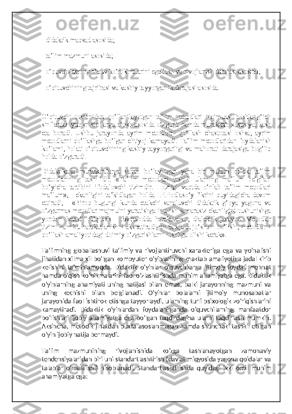 - didaktik maqsad asosida;
- ta’lim mazmuni asosida;
- o‘quvchilarning o‘quv ko‘nikmalarini egallash va rivojlanish darajasi asosida;
- o‘qituvchining tajribasi va kasbiy tayyorgarlik darajasi asosida.
O‘qituvchi   tomonidan   qo‘llanilayotgan   ta’lim   metodlari   majmuasi   boshlang‘ich
sinflardan yuqori sinflarga o‘tish asosida o‘zgarib hamda murakkab xususiyat kasb
eta   boradi.   Ushbu   jarayonda   ayrim   metodlarni   qo‘llash   chastotasi   oshsa,   ayrim
metodlarni qo‘llashga bo‘lgan ehtiyoj kamayadi. Ta’lim metodlaridan foydalanish
ko‘lami, holati o‘qituvchining kasbiy tayyorgarligi va mahorati darajasiga bog‘liq
holda o‘zgaradi.
Didaktikada   munozaralarga   sabab   bo‘layotgan   yana   bir   muhim   ob’ekt   ta’lim
metodlarining   tasnifidir.   «Ta’lim   metodlari   tasnifi   ularning   ma’lum   belgilari
bo‘yicha   tartibini   ifodalovchi   tizimdir.   Hozirgi   vaqtda   o‘nlab   ta’lim   metodlari
ma’lum»,   -   ekanligini   ta’kidlagan   holda   I.P.Podlaso‘y   fikrini   quyidagicha   davom
ettiradi,   -   «Biroq   bugungi   kunda   etakchi   sanaluvchi   didaktik   g‘oya   yagona   va
o‘zgarmas metodlar majmuini yaratishga intilish samarasiz ekanligini tushunishga
yordam   beradi.   O‘qitish   –   favqulodda   harakatchan,   dialektik   jarayon.   Metodlar
tizimi ham bu harakatlanishni aks ettiradigan darajada jo‘shqin bo‘lishi, metodlarni
qo‘llash amaliyotidagi doimiy o‘zgarishlarni hisobga olishi kerak».
Ta’limning   globallashuvi   ta’limiy   va   rivojlantiruvchi   xarakteriga   ega   va   yo‘nalishi
jihatidan xilma-xil bo‘lgan kompyuter o‘yinlarining maktab amaliyotiga jadal kirib
kelishini   ta’minlamoqda.   Didaktik   o‘yinlar   o‘quvchilarga   ijtimoiy-foydali   mehnat
hamda o‘qish ko‘nikmalarini faol o‘zlashtirishda muhim ahamiyatga ega. Didaktik
o‘yinlarning   ahamiyati   uning   natijasi   bilan   emas,   balki   jarayonning   mazmuni   va
uning   kechishi   bilan   belgilanadi.   O‘yinlar   bolalarni   ijtimoiy   munosabatlar
jarayonida faol ishtirok etishga tayyorlaydi, ularning turli psixologik zo‘riqishlarini
kamaytiradi.   Didaktik   o‘yinlardan   foydalanilganda   o‘quvchilarning   manfaatdor
bo‘lishlari   ijobiy   ahamiyatga   ega   bo‘lgan   taqdirdagina   ularni   taqdirlash   mumkin.
Aksincha, metodik jihatdan puxta asoslanmagan hamda shunchaki tashkil etilgan
o‘yin ijobiy natija bermaydi.
Ta’lim   mazmunining   rivojlanishida   ko’zga   tashlanayotgan   zamonaviy
tendensiyalaridan biri uni standartlashtirish (davlat miqyosida yagona qoidalar va
talablar   o’rnatilishi)   hisoblanadi.   Standartlashtirishda   quyidagi   ikki   omil   muhim
ahamiyatga ega: 