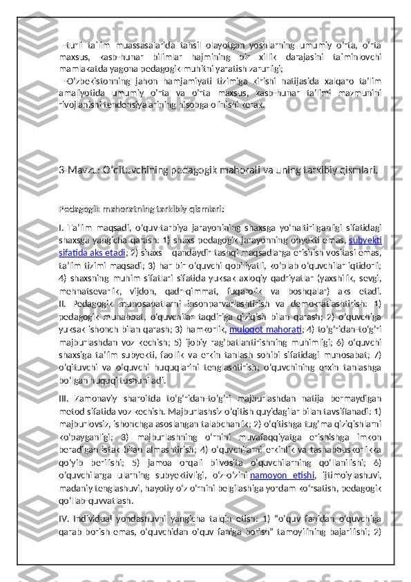   -turli   ta`lim   muassasalarida   tahsil   olayotgan   yoshlarning   umumiy   o’rta,   o’rta
maxsus,   kasb-hunar   bilimlar   hajmining   bir   xillik   darajasini   ta`minlovchi
mamlakatda yagona pedagogik muhitni yaratish zarurligi;
  -O’zbekistonning   jahon   hamjamiyati   tizimiga   kirishi   natijasida   xalqaro   ta’lim
amaliyotida   umumiy   o’rta   va   o’rta   maxsus,   kasb-hunar   ta’limi   mazmunini
rivojlanishi tendensiyalarining hisobga olinishi kerak.
3-Mavzu:  O‘qituvchining pedagogik mahorati va uning tarkibiy qismlari.
Pedagogik mahoratning tarkibiy qismlari:
I.   Ta’lim   maqsadi,   o‘quv-tarbiya   jarayonining   shaxsga   yo‘naltirilganligi   sifatidagi
shaxsga yangicha qarash: 1) shaxs pedagogik  jarayonning obyekti emas,   subyekti
sifatida aks etadi ; 2) shaxs – qandaydir tashqi maqsadlarga erishish vositasi emas,
ta’lim   tizimi  maqsadi;  3)  har   bir  o‘quvchi  qobiliyatli,   ko‘plab  o‘quvchilar  iqtidorli;
4)   shaxsning   muhim   sifatlari   sifatida   yuksak   axloqiy   qadriyatlar   (yaxshilik,   sevgi,
mehnatsevarlik,   vijdon,   qadr-qimmat,   fuqarolik   va   boshqalar)   aks   etadi.
II.   Pedagogik   munosabatlarni   insonparvarlashtirish   va   demokratlashtirish:   1)
pedagogik   muhabbat,   o‘quvchilar   taqdiriga   qiziqish   bilan   qarash;   2)   o‘quvchiga
yuksak ishonch bilan qarash; 3) hamkorlik,   muloqot mahorati ; 4) to‘g’ridan-to‘g’ri
majburlashdan   voz   kechish;   5)   ijobiy   rag’batlantirishning   muhimligi;   6)   o‘quvchi
shaxsiga   ta’lim   subyekti,   faollik   va   erkin   tanlash   sohibi   sifatidagi   munosabat;   7)
o‘qituvchi   va   o‘quvchi   huquqlarini   tenglashtirish;   o‘quvchining   erkin   tanlashga
bo‘lgan huquqi tushuniladi.
III.   Zamonaviy   sharoitda   to‘g’ridan-to‘g’ri   majburlashdan   natija   bermaydigan
metod sifatida voz kechish. Majburlashsiz o‘qitish quyidagilar bilan tavsiflanadi: 1)
majburlovsiz, ishonchga asoslangan talabchanlik; 2) o‘qitishga tug’ma qiziqishlarni
ko‘payganligi;   3)   majburlashning   o‘rnini   muvafaqqiyatga   erishishga   imkon
beradigan   istak   bilan   almashtirish;   4)   o‘quvchilarni   erkinlik   va   tashabbuskorlikka
qo‘yib   berilishi;   5)   jamoa   orqali   bilvosita   o‘quvchilarning   qo‘llanilishi;   6)
o‘quvchilarga   ularning   subyektivligi,   o‘z-o‘zini   namoyon   etishi ,   ijtimoiylashuvi,
madaniy tenglashuvi, hayotiy o‘z o‘rnini belgilashiga yordam ko‘rsatish, pedagogik
qo‘llab-quvvatlash.
IV.   Individual   yondashuvni   yangicha   talqin   etish:   1)   “o‘quv   fanidan   o‘quvchiga
qarab   borish   emas,   o‘quvchidan   o‘quv   faniga   borish”   tamoyilining   bajarilishi;   2) 