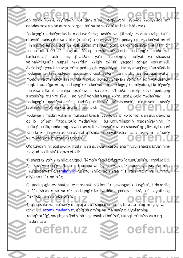 o‘z   psixik   holati,   kayfiyatini   boshqara   olish   –   o‘qituvchi   hayotida,   faoliyatida   har
qanday noxush holat ro‘y bergan bo‘lsa ham o‘zini tetik tutishi kerak.
Pedagogik   adabiyotlarda   o‘qituvchining   kasbiy   va   ijtimoiy   moslashuviga   ta’sir
etuvchi mahsuldor sabablar (omillar) umumlashtirilib pedagogik madaniyat  nomi
bilan qayd etiladi. Boshqa tushunchalar singari pedagogik madaniyatning ham bir
necha   xil   ta’riflari   mavjud.   Biroq   barcha   ta’riflarda   pedagogik   madaniyat
tushunchasi   uch   ilmiy   jihatdan,   ya’ni   aksiologik,   faoliyat   va   shaxsga
yo‘naltirilganlik   nuqtai   nazaridan   talqin   etilishi   yaqqol   ko‘zga   tashlanadi.
Aksiologik yondashuvga ko‘ra, pedagogik madaniyat – tarbiya haqidagi fan sifatida
pedagogika   tayanadigan   pedagogik   qadriyatlar   majmuidir.   Ushbu   qadriyatlar
moddiy  va  ma’naviy   shakllarda mavjud   bo‘ladi.  Shaxsga yo‘naltirilgan   yondashuv
nuqtai nazariga ko‘ra, pedagogik madaniyat – bu pedagogik faoliyatdagi tarbiyaviy
munosabatlarni   amalga   oshiruvchi   subyekt   sifatida   kasbiy   etuk   pedagog
shaxsining muhim sifati. Faoliyatli yondashuvga ko‘ra, pedagogik madaniyat – bu
pedagogik   qadriyatlarning   tadbiq   etilishini   ta’minlovchi,   o‘qituvchi   kasbiy
faoliyatining o‘ziga xos usullari majmuidir.
Pedagogik madaniyatning mufassal tavsifi L.D.Stolyarenko tomonidan quyidagicha
ochib   berilgan:   “Pedagogik   madaniyat   –   bu   umuminsoniy   madaniyatning   bir
bo‘lagi  bo‘lib, unda eng avvalo, avlodlar almashinuvi  va shaxsning ijtimoiylashuvi
kabi tarixiy jarayon uchun xizmat qilishda insoniyat uchun zarur bo‘lgan ma’naviy
va moddiy qadriyatlar aks etgan”.
O‘qituvchining pedagogik madaniyati quyidagi kasbiy ahamiyatli shaxs sifatlarining
mavjud bo‘lishini taqozo etadi:
1) shaxsga yo‘nalganlik: e’tiqod, ijtimoiy faollik, fuqarolik tuyg’usining mavjudligi;
2)   kasbiy-axloqiy   sifatlar:   insonparvarlik,   jamoaviylik,   adolat,   mehribonlik,
haqiqatparvarlik,   samimiylik ,   talabchanlik,   bolalarga   nisbatan   mehr   va   hurmat,
oliyjanoblilik, xolislik;
3)   pedagogik   mehnatga   munosabat:   vijdonlilik,   javobgarlik   tuyg’usi,   fidokorlik,
berilib   ishlay   olish   va   o‘z   pedagogik   faoliyatidan   qoniqish   hissi,   uni   hayotining
mazmuniga aylantira olish;
4) qiziqishlar va ma’naviy ehtiyojlar: bilishga oid faollik, tafakkurning kengligi va 
teranligi,   estetik madaniyat , qiziqishlarning va ma’naviy ehtiyojlarning 
ko‘pqirraliligi, yoqtirgan ijodiy ishning mavjud bo‘lishi, tashqi ko‘rinish va nutq 
madaniyati. 