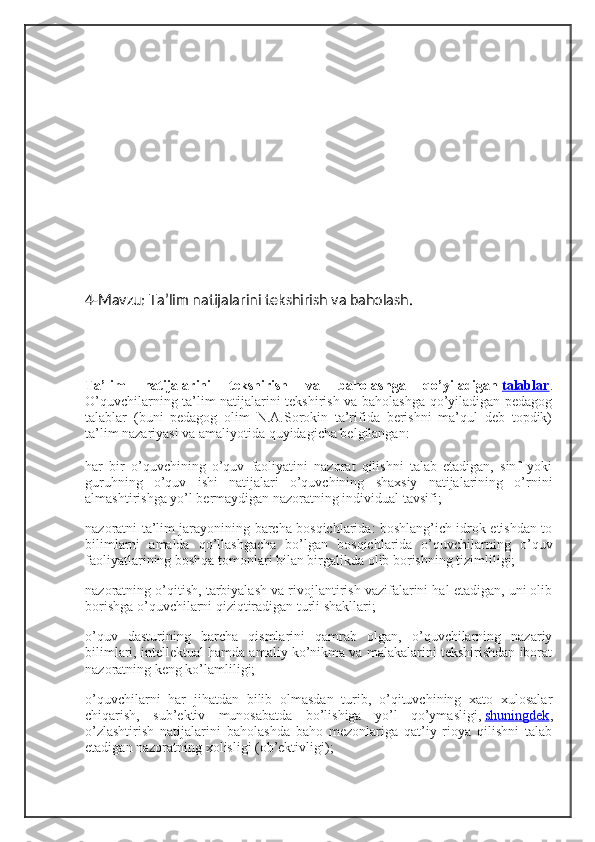 4-Mavzu: Ta’lim natijalarini tekshirish va baholash.
Ta’lim   natijalarini   tekshirish   va   baholashga   qo’yiladigan   talablar .
O’quvchilarning ta’lim natijalarini tekshirish va baholashga qo’yiladigan pedagog
talablar   (buni   pedagog   olim   N.A.Sorokin   ta’rifida   berishni   ma’qul   deb   topdik)
ta’lim nazariyasi va amaliyotida quyidagicha belgilangan:
har   bir   o’quvchining   o’quv   faoliyatini   nazorat   qilishni   talab   etadigan,   sinf   yoki
guruhning   o’quv   ishi   natijalari   o’quvchining   shaxsiy   natijalarining   o’rnini
almashtirishga yo’l bermaydigan nazoratning individual tavsifi;
nazoratni ta’lim jarayonining barcha bosqichlarida: boshlang’ich idrok etishdan to
bilimlarni   amalda   qo’llashgacha   bo’lgan   bosqichlarida   o’quvchilarning   o’quv
faoliyatlarining boshqa tomonlari bilan birgalikda olib borishning tizimliligi;
nazoratning o’qitish, tarbiyalash va rivojlantirish vazifalarini hal etadigan, uni olib
borishga o’quvchilarni qiziqtiradigan turli shakllari;
o’quv   dasturining   barcha   qismlarini   qamrab   olgan,   o’quvchilarning   nazariy
bilimlari, intellektual hamda amaliy ko’nikma va malakalarini tekshirishdan iborat
nazoratning keng ko’lamliligi;
o’quvchilarni   har   jihatdan   bilib   olmasdan   turib,   o’qituvchining   xato   xulosalar
chiqarish,   sub’ektiv   munosabatda   bo’lishiga   yo’l   qo’ymasligi,   shuningdek ,
o’zlashtirish   natijalarini   baholashda   baho   mezonlariga   qat’iy   rioya   qilishni   talab
etadigan nazoratning xolisligi (ob’ektivligi); 