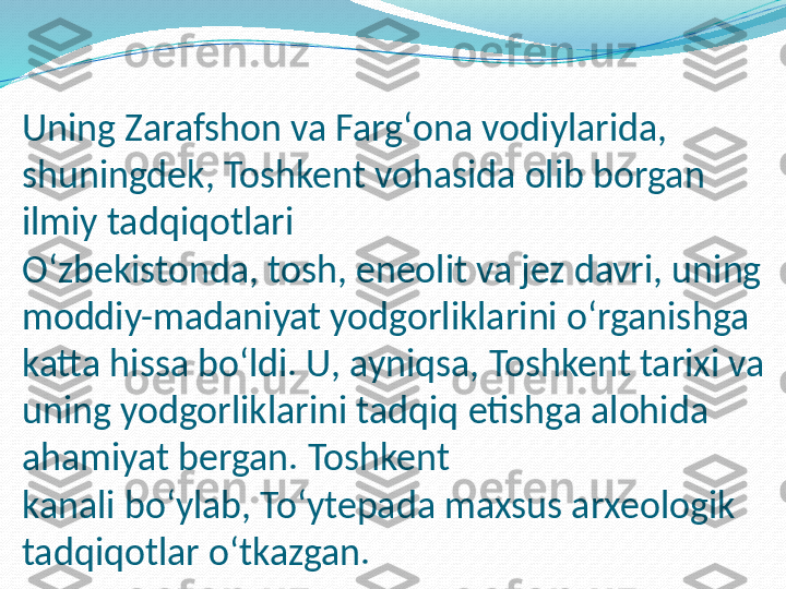 Uning Zarafshon va Fargʻona vodiylarida, 
shuningdek, Toshkent vohasida olib borgan 
ilmiy tadqiqotlari 
Oʻzbekistonda, tosh, eneolit va jez davri, uning 
moddiy-madaniyat yodgorliklarini oʻrganishga 
katta hissa boʻldi. U, ayniqsa, Toshkent tarixi va 
uning yodgorliklarini tadqiq etishga alohida 
ahamiyat bergan. Toshkent 
kanali boʻylab, Toʻytepada maxsus arxeologik 
tadqiqotlar oʻtkazgan. 