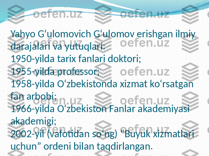 Yahyo Gʻulomovich Gʻulomov erishgan ilmiy 
darajalari va yutuqlari:
1950-yilda tarix fanlari doktori;
1955-yilda professor;
1958-yilda O‘zbekistonda xizmat ko‘rsatgan 
fan arbobi;
1966-yilda O‘zbekiston Fanlar akademiyasi 
akademigi;
2002-yil (vafotidan so‘ng) “Buyuk xizmatlari 
uchun” ordeni bilan taqdirlangan. 