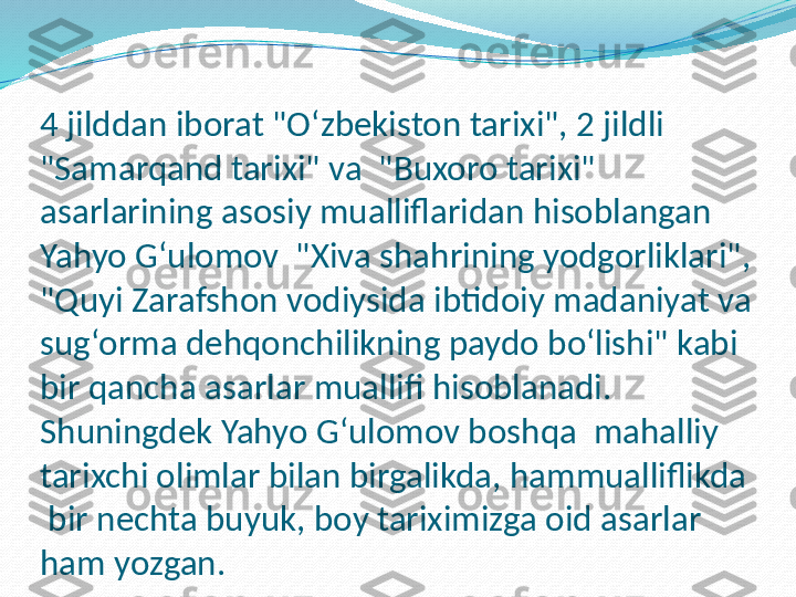 4 jilddan iborat "Oʻzbekiston tarixi", 2 jildli 
"Samarqand tarixi" va  "Buxoro tarixi" 
asarlarining asosiy mualliflaridan hisoblangan 
Yahyo G‘ulomov  "Xiva shahrining yodgorliklari", 
"Quyi Zarafshon vodiysida ibtidoiy madaniyat va 
sug‘orma dehqonchilikning paydo boʻlishi" kabi 
bir qancha asarlar muallifi hisoblanadi. 
Shuningdek Yahyo G‘ulomov boshqa  mahalliy 
tarixchi olimlar bilan birgalikda, hammualliflikda 
 bir nechta buyuk, boy tariximizga oid asarlar 
ham yozgan.
     