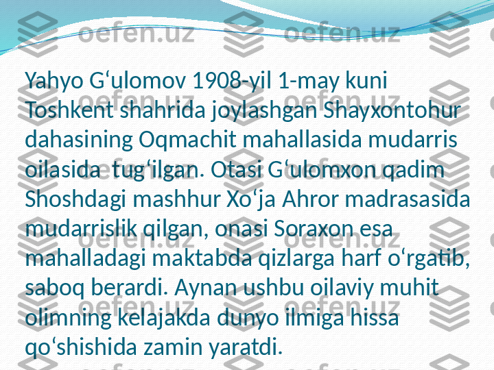 Yahyo G‘ulomov 1908-yil 1-may kuni 
Toshkent shahrida joylashgan Shayxontohur 
dahasining Oqmachit mahallasida mudarris 
oilasida  tug‘ilgan. Otasi G‘ulomxon qadim 
Shoshdagi mashhur Xo‘ja  А hror madrasasida 
mudarrislik qilgan, onasi Soraxon esa 
mahalladagi maktabda qizlarga harf o‘rgatib, 
saboq berardi. Aynan ushbu oilaviy muhit 
olimning kelajakda dunyo ilmiga hissa 
qo‘shishida zamin yaratdi.  