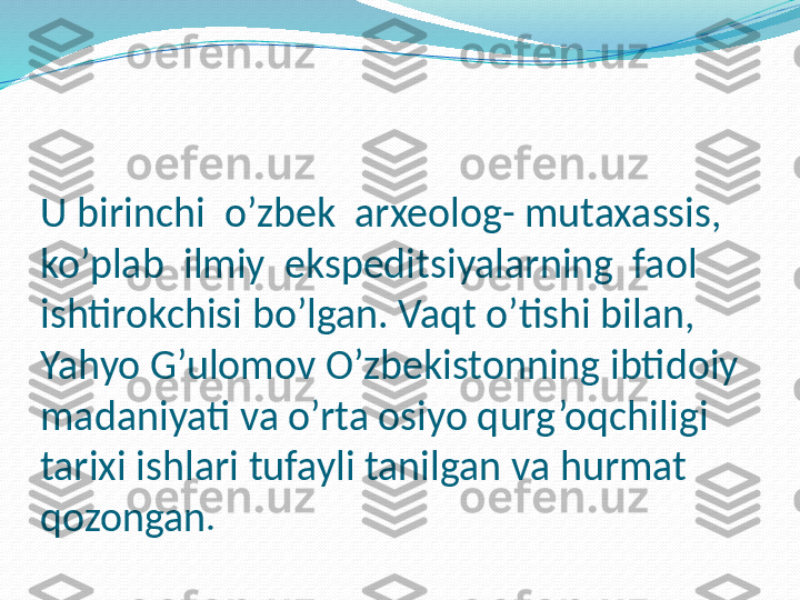 U birinchi  o’zbek  arxeolog- mutaxassis, 
ko’plab  ilmiy  ekspeditsiyalarning  faol  
ishtirokchisi bo’lgan. Vaqt o’tishi bilan, 
Yahyo G’ulomov O’zbekistonning ibtidoiy 
madaniyati va o’rta osiyo qurg’oqchiligi 
tarixi ishlari tufayli tanilgan va hurmat 
qozongan . 