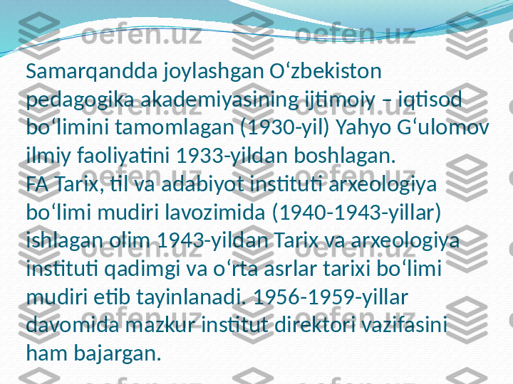 Samarqandda joylashgan O‘zbekiston 
pedagogika akademiyasining ijtimoiy – iqtisod 
bo‘limini tamomlagan (1930-yil) Yahyo G‘ulomov 
ilmiy faoliyatini 1933-yildan boshlagan.
FA Tarix, til va adabiyot instituti arxeologiya 
bo‘limi mudiri lavozimida (1940-1943-yillar) 
ishlagan olim 1943-yildan Tarix va arxeologiya 
instituti qadimgi va o‘rta asrlar tarixi bo‘limi 
mudiri etib tayinlanadi. 1956-1959-yillar 
davomida mazkur institut direktori vazifasini 
ham bajargan. 