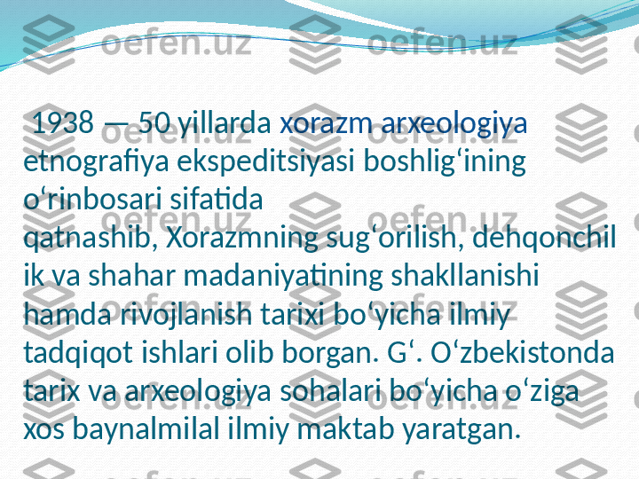   1938 — 50 yillarda  xorazm arxeologiya  
etnografiya ekspeditsiyasi boshligʻining 
oʻrinbosari sifatida 
qatnashib, Xorazmning sugʻorilish, dehqonchil
ik va shahar madaniyatining shakllanishi 
hamda rivojlanish tarixi boʻyicha ilmiy 
tadqiqot ishlari olib borgan. Gʻ. Oʻzbekistonda 
tarix va arxeologiya sohalari boʻyicha oʻziga 
xos baynalmilal ilmiy maktab yaratgan. 