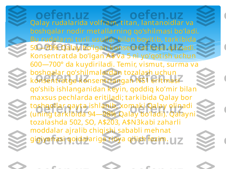 
Qalay  rudalarida v olfram, t it an, lant anoidlar v a 
boshqalar nodir met allarning qoʻshilmasi boʻladi. 
Bu rudalarni t urli usullar bilan boy it ib, t ark ibida 
50—70%  Qalay  boʻlgan k onsent rat  hosil qilinadi. 
Konsent rat da boʻlgan A$ v a 5 ni y oʻqot ish uchun 
600—700° da k uy diriladi. Temir, v ismut , surma v a 
boshqalar qoʻshilmalardan t ozalash uchun 
k onsent rat ga k onsent rlangan N S1 erit masi 
qoʻshib ishlanganidan k ey in, qoddiq k oʻmir bilan 
maxsus pechlarda erit iladi; t ark ibida Qalay  bor 
t oshqollar qay t a ishlanib, xomak i Qalay  olinadi 
(uning t ark ibida 94—98%  Qalay  boʻladi). Qalay ni 
t ozalashda 502, SO, A$203, A $N 3k abi zaharli 
moddalar ajralib chiqishi sababli mehnat  
gigiy enasi qoidalariga rioy a qilish lozim.   