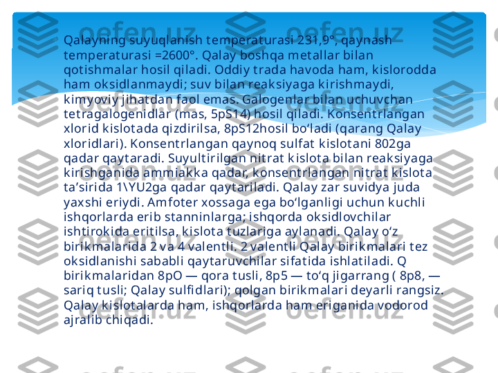 
Qalay ning suy uqlanish t emperat urasi 231,9°, qay nash 
t emperat urasi =2600°. Qalay  boshqa met allar bi lan 
qot ishmalar hosil qiladi. Oddiy  t rada hav oda ham, k islorodda 
ham ok sidlanmay di; suv  bilan reak siy aga k irishmay di, 
k imy ov iy  jihat dan faol emas. Galogenlar bilan uchuv chan 
t et ragalogenidlar (mas, 5pS14) hosil qiladi. Konsent rlangan 
x lorid k isl ot ada qi zdirilsa, 8pS12hosi l boʻladi (qarang Qalay  
x loridlari). Konsent rlangan qay noq sulfat  k isl ot ani 802ga 
qadar qay t aradi. Suy ult irilgan nit rat  k islot a bilan reak siy aga 
k irishganida ammiak k a qadar, k onsent rlangan nit rat  k islot a 
t aʼsirida 1\Y U2ga qadar qay t ariladi. Qalay  zar suv idy a j uda 
y ax shi eriy di. Amfot er xossaga ega boʻlganligi uchun k uchli 
ishqorlarda erib st anninlarga; ishqorda ok sidlov chilar 
isht irok ida erit ilsa, k islot a t uzlariga ay lanadi. Qal ay  oʻz 
birik m alarida 2 v a 4 v alent li. 2 v alent li Qalay  biri k malari t ez 
ok si dlanishi sababli qay t aruv chilar sifat ida ishlat iladi. Q 
birik m alaridan 8pO — qora t usli, 8p5 — t oʻq jigarrang ( 8p8, — 
sariq t usli; Qalay  sulfi dlari); qolgan birik malari dey arli rangsiz. 
Qalay  k islot alarda ham, ishqorl arda ham eriganida v odorod 
ajralib chiqadi.   