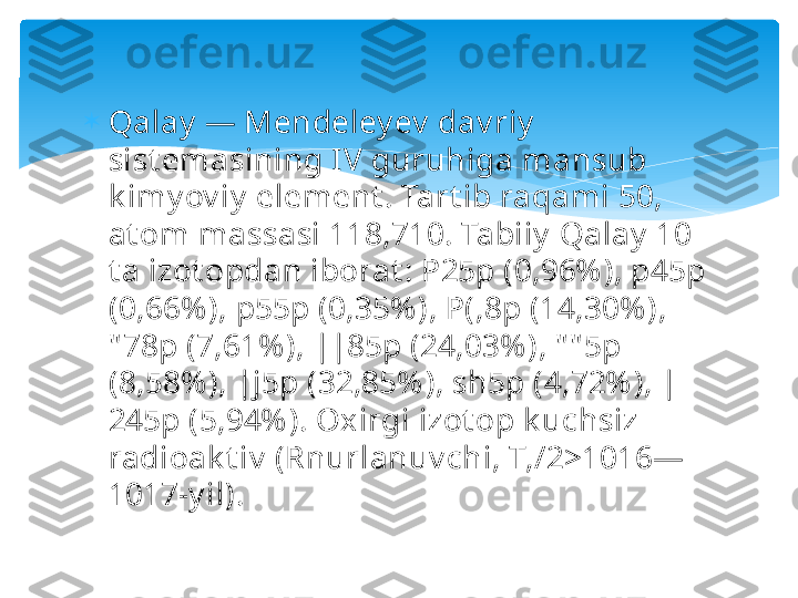 
Qalay  — Mendeley ev  dav riy  
sist emasining IV guruhiga mansub 
k imy ov iy  element . Tart ib raqami 50, 
at om massasi 118,710. Tabiiy  Qalay  10 
t a izot opdan iborat : P25p (0,96% ), p45p 
(0,66% ), p55p (0,35% ), P(,8p (14,30% ), 
" 78p (7,61% ), ||85p (24,03% ), " " 5p 
(8,58% ), |j5p (32,85% ), sh5p (4,72% ), |
245p (5,94% ). Oxirgi izot op k uchsiz 
radioak t iv  (Rnurlanuv chi, T,/2>1016—
1017-y il).   