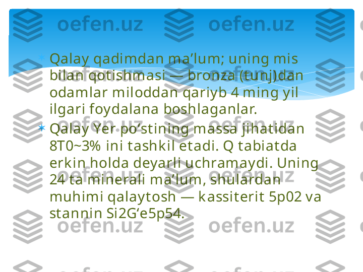 
Qalay  qadimdan maʼlum; uning mis 
bilan qot ishmasi — bronza (t unj)dan 
odamlar miloddan qariy b 4 ming y il 
ilgari foy dalana boshlaganlar.

Qalay  Yer poʻst ining massa jihat idan 
8T0~3%  ini t ashk il et adi. Q t abiat da 
erk in holda dey arli uchramay di. Uning 
24 t a minerali maʼlum, shulardan 
muhimi qalay t osh — k assit erit  5p02 v a 
st annin Si2Gʻe5p54.   