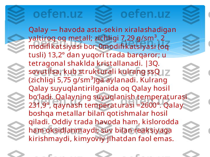 
Qalay  — hav oda ast a-sek in xiralashadigan 
y alt iroq oq met all; zichligi 7,29 g/sm³. 2 
modifi k at siy asi bor. 0modifi k at siy asi (oq 
t usli) 13,2° dan y uqori t rada barqaror; u 
t et ragonal shak lda k rist allanadi. |3Q. 
sov ut ilsa, k ub st ruk t urali k ulrang ssQ 
(zichligi 5,75 g/sm³)ga ay lanadi. Kulrang 
Qalay  suy uqlant irilganida oq Qalay  hosil 
boʻladi. Qalay ning suy uqlanish t emperat urasi 
231,9°, qay nash t emperat urasi =2600°. Qalay  
boshqa met allar bilan qot ishmalar hosil 
qiladi. Oddiy  t rada hav oda ham, k islorodda 
ham ok sidlanmay di; suv  bilan reak siy aga 
k irishmay di, k imy ov iy  jihat dan faol emas.   