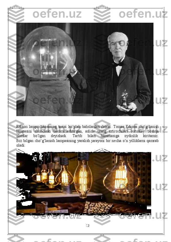 Edison   lampochkasining   tarixi   ko‘plab   bahslardan   iborat.   Tomas   Edison   cho‘g‘lanish
lampasini   shunchaki   takomillashtirgan,   aslida   uning   ixtirochilari   butunlay   boshqa
olimlar   bo‘lgan   deyishadi.   Tartib   bilan   hammasiga   oydinlik   kiritamiz.
Biz bilgan cho‘g‘lanish lampasining  yaralish  jarayoni  bir  necha  o‘n yilliklarni  qamrab
oladi:
12 