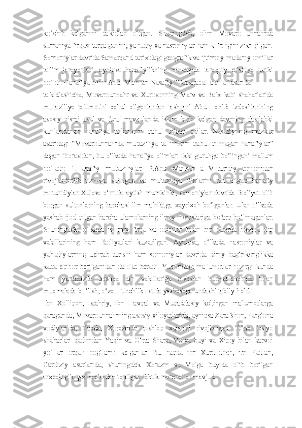 ko‘chib   kelganini   ta'kidlab   o‘tgan.   Shuningdek,   olim   Movaro   unnahrda
sumaniya firqasi tarqalganini, yahudiy va nasroniylar ham ko‘pligini zikr qilgan.
Somoniylar davrida Samarqand tarixidagi geografik va ijtimoiy-madaniy omillar
ta'lim   jarayonlari,   ayniqsa   hanafiylikning   mintaqada   taraqqiy   etishiga   turtki
bo‘ldi. Hanafiya olimi Abul Muin an-Nasafiy “Tabsirat al-adilla” asarida
ta'kidlashicha,   Movarounnahr   va   Xurosonning   Marv   va   Balx   kabi   shaharlarida
mu'taziliya   ta'limotini   qabul   qilganlardan   tashqari   Abu   Hanifa   izdoshlarining
asosiy   qismi   usul   va   furu'   mavzularida   islom   kirib   kelgan   davrning   dastlabki
kunlaridanoq   hanafiya   ta'limotini   qabul   qilgan   edilar.   Nasafiyning   mazkur
asaridagi   “Movarounnahrda   mu'taziliya   ta'limotini   qabul   qilmagan   hanafiylar”
degan iborasidan, bu o‘lkada hanafiya olimlari ikki  guruhga bo‘lingani ma'lum
bo‘ladi:   1.Hanafiy   mu'taziliylar.   2.Abu   Mansur   al-Moturidiy   tomonidan
rivojlantirilib   tizimga   solingan   va   mu'taziliya   fikrlarini   rad   qilgan   hanafiy
moturidiylar.Xulosa   o‘rnida   aytish   mumkinki,   somoniylar   davrida   faoliyat   olib
borgan   sultonlarning   barchasi   ilm-ma'rifatga   xayrixoh   bo‘lganlar.   Ular   o‘lkada
yashab ijod qilgan barcha ulamolarning ilmiy meroslariga befarq bo‘lmaganlar.
Shuningdek,   o‘lkada   islomiy   firqa   va   oqimlar   bilan   bir   qatorda   boshqa   din
vakillarining   ham   faoliyatlari   kuzatilgan.   Ayniqsa,   o‘lkada   nasroniylar   va
yahudiylarning   uchrab   turishi   ham   somoniylar   davrida   diniy   bag‘rikenglikka
katta e'tibor   berilganidan  dalolat   beradi.  Yuqoridagi  ma'lumotlar  hozirgi   kunda
ham   yurtimizda   boshqa   din   vakillariga   nisbatan   hurmat-ehtirom   bilan
muomalada bo‘lish, o‘zaro tinchlik ostida yashashga undashi tabiiy holdir.
Ibn   Xolliqon,   Istahriy,   ibn   Havqal   va   Muqaddasiy   keltirgan   ma'lumotlarga
qaraganda, Movarounnahrning asosiy viloyatlarida, ayniqsa Zarafshon, Farg‘ona
vodiylarida,   Ilaqda,   Xorazmda   qishloq   xujaligi   rivojlangan.   O‘rta   Osiyo
shaharlari   qadimdan   Yaqin   va   O‘rta   Sharq,   Volga   buyi   va   Xitoy   bilan   karvoi
yo‘llari   orqali   bog‘lanib   kelganlar.   Bu   haqda   ibn   Xurdodbeh,   ibn   Fadlan,
Gardiziy   asarlarida,   shuningdek   Xorazm   va   Volga   buyida   olib   borilgan
arxeologik qazilmalardan topilgan faktik materiallar mavjud. 