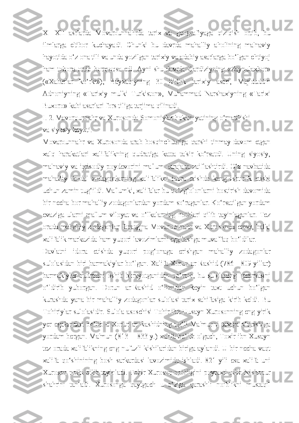 X—XII   asrlarda   Movarounnahrda   tarix   va   geografiyaga   qiziqish   ortib,   bu
ilmlarga   e'tibor   kuchayadi.   Chunki   bu   davrda   mahalliy   aholining   ma'naviy
hayotida o‘z ona tili va unda yozilgan tarixiy va adabiy asarlarga bo‘lgan ehtiyoj
ham   tobora   ortib   bormoqsa   edi.   Ayni   shu   davrda   Gardiziyning   «Zaynulaxbor»
(«Xabarlar   ko‘rki»),   Bayxaqiyning   30   jildlik   tarixiy   asari,   Majiduddin
Adnoniyning   «Tarixiy   mulki   Turkiston»,   Muhammad   Narshaxiyning   «Tarixi
Buxoro» kabi asarlari fors tiliga tarjima qilinadi.
I. 2. Mavorounnahr va Xurosonda Somoniylar hokimiyatining o‘rnatilishi
va siyosiy hayoti.
Movarounnahr   va   Xurosonda   arab   bosqinchüariga   qarshi   tinmay   davom   etgan
xalq   harakatlari   xalifalikning   qudratiga   katta   ta'sir   ko‘rsatdi.   Uning   siyosiy,
ma'naviy va iqtisodiy poydevorini ma'lum darajada zaiflashtirdi. O‘z navbatida
mahalliy   feodal   zodagonlarning   xalifalikni   idora   etishda   keng   ishtirok   etishi
uchun zamin tug‘ildi. Ma'lumki, xalifalar bu qo‘zg‘olonlarni bostirish davomida
bir necha bor mahalliy zodagonlardan yordam so‘raganlar. Ko‘rsatilgan yordam
evaziga   ularni   ma'lum   viloyat   va   o‘lkalarning   noiblari   qilib   tayinlaganlar.   Tez
orada   mahalliy   zodagonlar   faqatgina   Movarounnahr   va   Xurosonda   emas,   balki
xalifalik markazida ham yuqori lavozimlarni egallashga muvaffaq bo‘ldilar.
Davlatni   idora   etishda   yuqori   pog‘onaga   erishgan   mahalliy   zodagonlar
sulolasidan biri barmakiylar bo‘lgan. Xalifa Xorun ar-Rashid (786—809 yillar)
barmakiylar   qudratini   oshib   borayotganidan   qo‘rqib,   bu   sulolaning   hammasini
o‘ldirib   yuborgan.   Dorun   ar-Rashid   o‘limidan   keyin   taxt   uchun   bo‘lgan
kurashda   yana   bir   mahalliy   zodagonlar   sulolasi   tarix   sahifasiga   kirib   keldi.   Bu
Tohiriylar sulolasidir. Sulola asoschisi Tohir ibn Husayn Xurosonning eng yirik
yer   egalaridan   bo‘lib   u   Xorun   ar-Rashidning   ug‘li   Ma'munni   taxtga   o‘tirishiga
yordam bergan. Ma'mun (813— 833 y.) xalifa bo‘lib olgach, Toxir ibn Xusayn
tez orada xalifalikning eng nufuzli kishilaridan biriga aylandi. U bir necha vaqt
xalifa   qo‘shinining   bosh   sarkardasi   lavozimida   ishladi.   821   yili   esa   xalifa   uni
Xuroson noibi qilib tayinladi. Tohir Xuroson noibligini poytaxti qilib Nishopur
shahrini   tanladi.   Xurosonga   qaytgach   u   o‘ziga   qarashli   noiblikni   mustaqil 