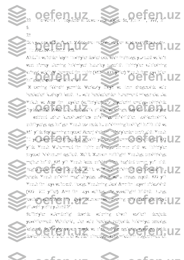 22 Негматов Н. Государство Саманидов. -Душанбе, “Дониш”, 1997, -21-
б.
23
Сагдуллаев ва бош^алар. Узбекистан тарихи: давлат ва жамият таравдиёти.
- T.: Академия, 2000. -96б.
Abdullo vafotidan keyin Toxiriylar davlati asta-sekin inqirozga yuz tutdi va ko‘p
vaqt   o‘tmay   ularning   hokimiyati   butunlay   tugatildi.   Tohiriylar   sulolasining
so‘nggi   vakili   Muhammad   ibn   Tohir   (862—   873   yillar)   Yoqub   ibn   Lays   bilan
bo‘lgan jangda mag‘lub bo‘ldi.
IX   asrning   ikkinchi   yarmida   Markaziy   Osiyo   va   Eron   chegarasida   xalq
harakatlari   kuchayib   ketdi.   Bu   xalq   harakatlaridan   hunarmand   misgar   aka-uka
Yokub   va   Amr   ibn   Layslar   (safforiylar)   o‘z   niyatlarini   amalga   oshirishda
foydalandilar.   Avval   ular   qarokchilik   qildilar   va   so‘ngra   Seyistondagi   roziylar
—   «e'tiqod   uchun   kurashuvchilar»   qo‘shiniga   qo‘shildilar.   Lashkarboshilik
qobiliyatiga ega bo‘lgan Yoqub tez orada bu qo‘shinning boshlig‘i bo‘lib oldi va
861 yilda Seyistonning poytaxti Zaranj shahrini Tohiriylardan tortib oldi. Yoqub
10   yil   davomida   Tohiriylarga   qarashli   yerlarning   hammasini   bosib   oldi.   873
yilda   Yoqub   Muhammad   ibn   Tohir   qo‘shinini   tor-mor   qildi   va   Tohiriylar
poytaxti   Nishopurni   egalladi.   Xalifa   Xuroson   noibligini   Yoqubga   topshirishga
majbur   bo‘ldi.   876   yili   Yoqub   katta   qo‘shin   bilan   Bag‘dod   tomon   yo‘l   oldi.
Bag‘doddan   100   km   uzoqlikda   xalifa   va   Yoqub   qo‘shinlari   tuqnashdilar.   Bu
jangda   Yoqub   qo‘shini   mag‘lubiyatga   uchradi   va   u   orqaga   qaytdi.   879   yili
Yoqub ibn Lays vafot etdi. Taxtga Yoqubning ukasi Amr ibn Laysni o‘tkazishdi
(879—900   yillar).   Amr   ibn   Lays   xalifaga   o‘z   vassalligini   bildirdi.   Bunga
javoban   xalifa   Amr   ibn   Laysni   Xuroson   va   Eronning   noibi   ekanligini   qayd
qiluvchi yorliq yubordi24.
Safforiylar   xukmdorligi   davrida   xalqning   ahvoli   sezilarli   darajada
yaxshilanmadi.   Vaholanki,   ular   xalq   harakati   natijasida   hokimiyat   tepasiga
kelgandi.   Safforiylar   asosan   mayda   va   o‘rta   hol   yer   egalariga   suyangan   holda
davlatni idora qildilar. Ular xalqdan olinadigan soliq mikdorini o‘zgartirmadilar. 
