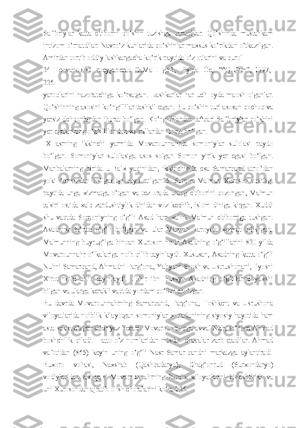 Safforiylar   katta   e'tiborni   qo‘shin   tuzishga   qaratdilar.   Qo‘shinda   mustahkam
intizom o‘rnatdilar. Navro‘z kunlarida qo‘shinlar maxsus ko‘rikdan o‘tkazilgan.
Amirdan tortib oddiy lashkargacha ko‘rik paytida o‘z otlarini va qurol-
24   Негматов   Н.   rocygapcrao   CaMaHHgoB,   -flymaHÖe,:   “^QHHm”,   1997,-
226.
yaroqlarini   nazoratchiga   ko‘rsatgan.   Lashkarlar   har   uch   oyda   maosh   olganlar.
Qo‘shinning asosini ko‘ngillilar tashkil etgan. Bu qo‘shin turi asosan qochoq va
yersiz dehqonlardan iborat bo‘lgan. Ko‘ngillilardan ta^qari Safforiylar  qo‘shini
yer egalarining o‘g‘illilaridan va qullardan iborat bo‘lgan.
IX   asrning   ikkinchi   yarmida   Movarounnahrda   somoniylar   sulolasi   paydo
bo‘lgan.   Somoniylar   sulolasiga   asos   solgan   Somon   yirik   yer   egasi   bo‘lgan.
Manbalarning   birida   u   Balx   yaqinidan,   ikkinchisida   esa   Samarqand   atrofidan
yoki   Termizdan   bo‘lganligi   qayd   etilgan25.   Somon   Ma'mun   Xuroson   noibligi
paytida   unga   xizmatga   o‘tgan   va   tez   orada   uning   e'tiborini   qozongan,   Ma'mun
ta'siri  ostida xalq zardushtiylik dinidan voz kechib, islom diniga kirgan. Xuddi
shu   vaqtda   Somoniyning   o‘g‘li   Asad   ham   xalifa   Ma'mun   e'tiborriga   tushgan.
Asadning   to‘rtta   o‘g‘li   bo‘lgan   va   ular   Ma'mun   saroyida   xizmat   qilishgan.
Ma'munning   buyrug‘iga   binoan   Xuroson   noibi   Asadning   o‘g‘illarini   820   yilda
Movarounnahr o‘lkalariga noib qilib tayinlaydi. Xususan, Asadning katta o‘g‘li
Nuhni Samarqand, Ahmadni Farg‘ona, Yahyoni Shosh va Ustrushonani, Ilyosni
Xirot   noibi   qilib   tayinlaydi.   Tohir   ibn   Husayn   Asadning   o‘g‘illarini   yaxshi
bilgan va ularga kerakli vaqtda yordam qo‘lini cho‘zgan.
Bu   davrda   Movarounnahrning   Samarqand,   Farg‘ona,   Toshkent   va   Usrushona
viloyatlarida noiblik kilayotgan somoniylar xonadonining siyosiy hayotida ham
asta-sekin o‘zgarishlar yuz beradi. Movarounnahrga avval Nuh, so‘ngra Ahmad
boshchilik   qiladi.   Hatto   o‘z   nomlaridan   misdan   chaqalar   zarb   etadilar.   Ahmad
vafotidan   (865)   keyin   uning   o‘g‘li   Nasr   Samar-qandni   markazga   aylantiradi.
Buxoro   vohasi,   Naxshab   (Qashqadaryo),   Chag‘onrud   (Surxondaryo)
vodiylaridan   tashqa-ri   Movarounnahrning   barcha   viloyatlarini   birlashtirish   va
uni Xurosondan ajratib olish choralarini ko‘radi26. 