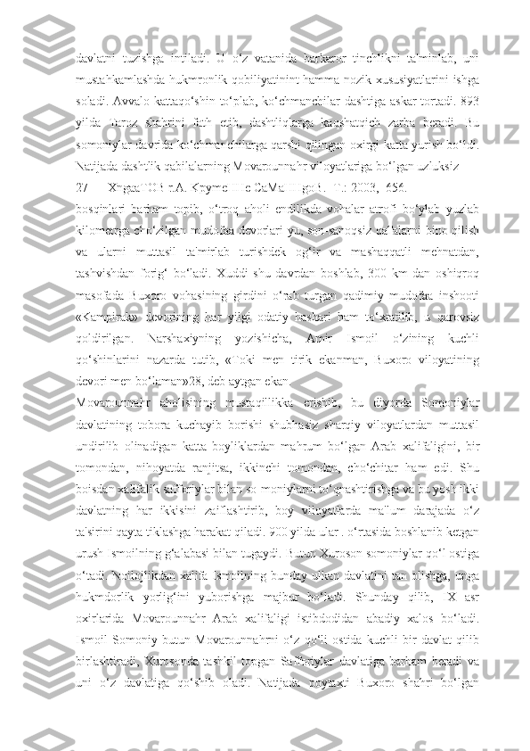 davlatni   tuzishga   intiladi.   U   o‘z   vatanida   barkaror   tinchlikni   ta'minlab,   uni
mustahkamlashda hukmronlik qobiliyatinint hamma nozik xususiyatlarini ishga
sоladi. Avvalo kattaqo‘shin to‘plab, ko‘chmanchilar dashtiga askar  tortadi. 893
yilda   Taroz   shahrini   fath   etib,   dashtliqlarga   kaqshatqich   zarba   beradi.   Bu
somoniylar davrida ko‘chmanchilarga qarshi qilingan oxirgi katta yurish bo‘ldi.
Natijada dashtlik qabilalarning Movarounnahr viloyatlariga bo‘lgan uzluksiz
27 XngaaTOB r.A. KpymeHHe CaMaHHgoB. -T.: 2003, -656.
bosqinlari   barham   topib,   o‘troq   aholi   endilikda   vohalar   atrofi   bo‘ylab   yuzlab
kilometrga cho‘zilgan mudofaa devorlari-yu, son-sanoqsiz qal'alarni bino qilish
va   ularni   muttasil   ta'mirlab   turishdek   og‘ir   va   mashaqqatli   mehnatdan,
tashvishdan   forig‘   bo‘ladi.   Xuddi   shu   davrdan   boshlab,   300   km   dan   oshiqroq
masofada   Buxoro   vohasining   girdini   o‘rab   turgan   qadimiy   mudofaa   inshooti
«Kampirak»   devorining   har   yilgi   odatiy   hashari   ham   to‘xtatilib,   u   qarovsiz
qoldirilgan.   Narshaxiyning   yozishicha,   Amir   Ismoil   o‘zining   kuchli
qo‘shinlarini   nazarda   tutib,   «Toki   men   tirik   ekanman,   Buxoro   viloyatining
devori men bo‘laman»28, deb aytgan ekan.
Movarounnahr   aholisining   mustaqillikka   erishib,   bu   diyorda   Somoniylar
davlatining   tobora   kuchayib   borishi   shubhasiz   sharqiy   viloyatlardan   muttasil
undirilib   olinadigan   katta   boyliklardan   mahrum   bo‘lgan   Arab   xalifaligini,   bir
tomondan,   nihoyatda   ranjitsa,   ikkinchi   tomondan,   cho‘chitar   ham   edi.   Shu
boisdan xalifalik safforiylar bilan so-moniylarni to‘qnashtirishga va bu yosh ikki
davlatning   har   ikkisini   zaiflashtirib,   boy   viloyatlarda   ma'lum   darajada   o‘z
ta'sirini qayta tiklashga harakat qiladi. 900 yilda ular . o‘rtasida boshlanib ketgan
urush Ismoilning g‘alabasi bilan tugaydi. Butun Xuroson somoniylar qo‘l ostiga
o‘tadi. Noilojlikdan xalifa Ismoilning bunday ulkan davlatini  tan olishga,  unga
hukmdorlik   yorlig‘ini   yuborishga   majbur   bo‘ladi.   Shunday   qilib,   IX   asr
oxirlarida   Movarounnahr   Arab   xalifaligi   istibdodidan   abadiy   xalos   bo‘ladi.
Ismoil   Somoniy   butun   Movarounnahrni   o‘z   qo‘li   ostida   kuchli   bir   davlat   qilib
birlashtiradi,   Xurosonda   tashkil   topgan   Safforiylar   davlatiga   barham   beradi   va
uni   o‘z   davlatiga   qo‘shib   oladi.   Natijada   poytaxti   Buxoro   shahri   bo‘lgan 