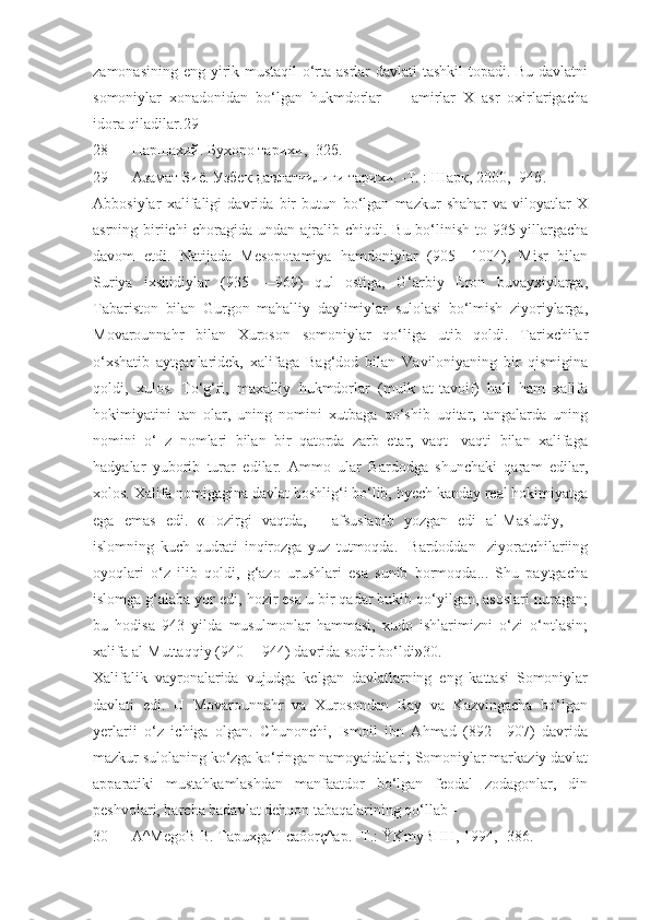 zamonasining eng yirik mustaqil  o‘rta asrlar davlati tashkil  topadi. Bu davlatni
somoniylar   xonadonidan   bo‘lgan   hukmdorlar   —   amirlar   X   asr   oxirlarigacha
idora qiladilar.29
28 Наршахий. Бухоро тарихи, -32б.
29 Азамат Зиё. Узбек давлатчилиги тарихи. -Т. : Шарк, 2000, -94б.
Abbosiylar   xalifaligi   davrida   bir   butun   bo‘lgan   mazkur   shahar   va   viloyatlar   X
asrning biriichi  choragida undan ajralib chiqdi.   Bu bo‘linish to 935 yillargacha
davom   etdi.   Natijada   Mesopotamiya   hamdoniylar   (905—1004),   Misr   bilan
Suriya   ixshidiylar   (935   —969)   qul   ostiga,   G‘arbiy   Eron   buvayxiylarga,
Tabariston   bilan   Gurgon   mahalliy   daylimiylar   sulolasi   bo‘lmish   ziyoriylarga,
Movarounnahr   bilan   Xuroson   somoniylar   qo‘liga   utib   qoldi.   Tarixchilar
o‘xshatib   aytganlaridek,   xalifaga   Bag‘dod   bilan   Vaviloniyaning   bir   qismigina
qoldi,   xulos.   To‘g‘ri,   maxalliy   hukmdorlar   (mulk   at-tavoif)   hali   ham   xalifa
hokimiyatini   tan   olar,   uning   nomini   xutbaga   qo‘shib   uqitar,   tangalarda   uning
nomini   o‘   z   nomlari   bilan   bir   qatorda   zarb   etar,   vaqt-   vaqti   bilan   xalifaga
hadyalar   yuborib   turar   edilar.   Ammo   ular   Bardodga   shunchaki   qaram   edilar,
xolos. Xalifa nomigagina davlat boshlig‘i bo‘lib, hyech kanday real hokimiyatga
ega   emas   edi.   «Hozirgi   vaqtda,—   afsuslanib   yozgan   edi   al-Mas'udiy,   —
islomning   kuch-qudrati   inqirozga   yuz   tutmoqda.   [Bardoddan]   ziyoratchilariing
oyoqlari   o‘z   ilib   qoldi,   g‘azo   urushlari   esa   sunib   bormoqda...   Shu   paytgacha
islomga g‘alaba yor edi, hozir esa u bir qadar bukib qo‘yilgan, asoslari nuragan;
bu   hodisa   943   yilda   musulmonlar   hammasi,   xudo   ishlarimizni   o‘zi   o‘ntlasin;
xalifa al-Muttaqqiy (940— 944) davrida sodir bo‘ldi»30.
Xalifalik   vayronalarida   vujudga   kelgan   davlatlarning   eng   kattasi   Somoniylar
davlati   edi.   U   Movarounnahr   va   Xurosondan   Ray   va   Kazvingacha   bo‘lgan
yerlarii   o‘z   ichiga   olgan.   Chunonchi,   Ismoil   ibn   Ahmad   (892—907)   davrida
mazkur sulolaning ko‘zga ko‘ringan namoyaidalari; Somoniylar markaziy davlat
apparatiki   mustahkamlashdan   manfaatdor   bo‘lgan   feodal   zodagonlar,   din
peshvolari, barcha badavlat dehqon tabaqalarining qo‘llab -
30 A^MegoB B. TapuxgaH caôorç^ap. -T.: ŸKmyBHH, 1994, -386. 