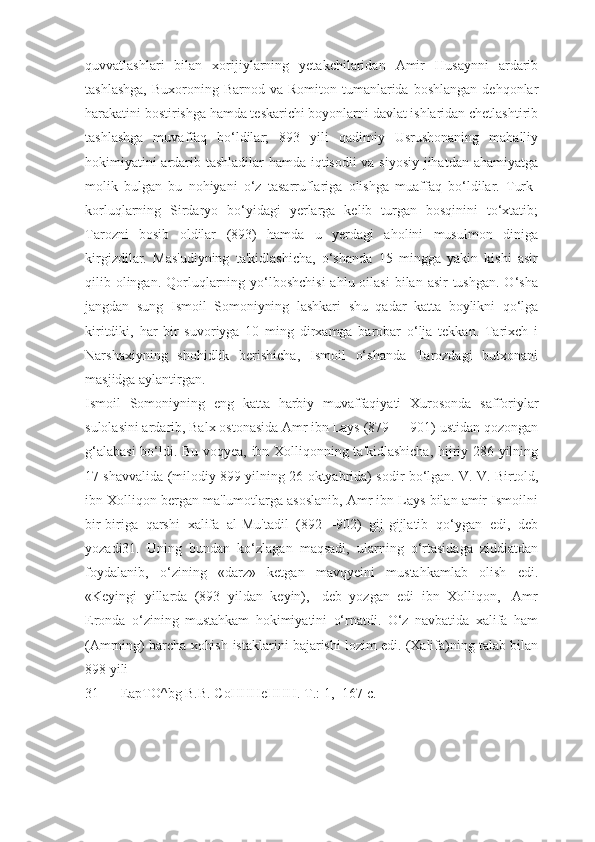 quvvatlashlari   bilan   xorijiylarning   yetakchilaridan   Amir   Husaynni   ardarib
tashlashga,   Buxoroning Barnod  va Romiton  tumanlarida boshlangan   dehqonlar
harakatini bostirishga hamda teskarichi boyonlarni davlat ishlaridan chetlashtirib
tashlashga   muvaffaq   bo‘ldilar;   893   yili   qadimiy   Usrushonaning   mahalliy
hokimiyatini ardarib tashladilar hamda iqtisodii va siyosiy jihatdan ahamiyatga
molik   bulgan   bu   nohiyani   o‘z   tasarruflariga   olishga   muaffaq   bo‘ldilar.   Turk-
korluqlarning   Sirdaryo   bo‘yidagi   yerlarga   kelib   turgan   bosqinini   to‘xtatib;
Tarozni   bosib   oldilar   (893)   hamda   u   yerdagi   aholini   musulmon   diniga
kirgizdilar.   Mas'udiyning   ta'kidlashicha,   o‘shanda   15   mingga   yakin   kishi   asir
qilib olingan.  Qorluqlarning yo‘lboshchisi  ahlu oilasi  bilan asir  tushgan. O‘sha
jangdan   sung   Ismoil   Somoniyning   lashkari   shu   qadar   katta   boylikni   qo‘lga
kiritdiki,   har   bir   suvoriyga   10   ming   dirxamga   barobar   o‘lja   tekkan.   Tarixch   i
Narshaxiyning   shohidlik   berishicha,   Ismoil   o‘shanda   Tarozdagi   butxonani
masjidga aylantirgan.
Ismoil   Somoniyning   eng   katta   harbiy   muvaffaqiyati   Xurosonda   safforiylar
sulolasini ardarib, Balx ostonasida Amr ibn Lays (879 — 901) ustidan qozongan
g‘alabasi  bo‘ldi. Bu voqyea, ibn Xolliqonning ta'kidlashicha, hijriy 286 yilning
17 shavvalida (milodiy 899 yilning 26 oktyabrida) sodir bo‘lgan. V. V. Birtold,
ibn Xolliqon bergan ma'lumotlarga asoslanib, Amr ibn Lays bilan amir Ismoilni
bir-biriga   qarshi   xalifa   al-Mu'tadil   (892—902)   gij-gijlatib   qo‘ygan   edi,   deb
yozadi31.   Uning   bundan   ko‘zlagan   maqsadi,   ularning   o‘rtasidaga   ziddiatdan
foydalanib,   o‘zining   «darz»   ketgan   mavqyeini   mustahkamlab   olish   edi.
«Keyingi   yillarda   (893   yildan   keyin),-   deb   yozgan   edi   ibn   Xolliqon,-   Amr
Eronda   o‘zining   mustahkam   hokimiyatini   o‘rnatdi.   O‘z   navbatida   xalifa   ham
(Amrning) barcha xohish-istaklarini bajarishi lozim edi. (Xalifa)ning talab bilan
898 yili
31 EapTO^bg B.B. CoHHHeHHH. T.: 1, -167 c. 