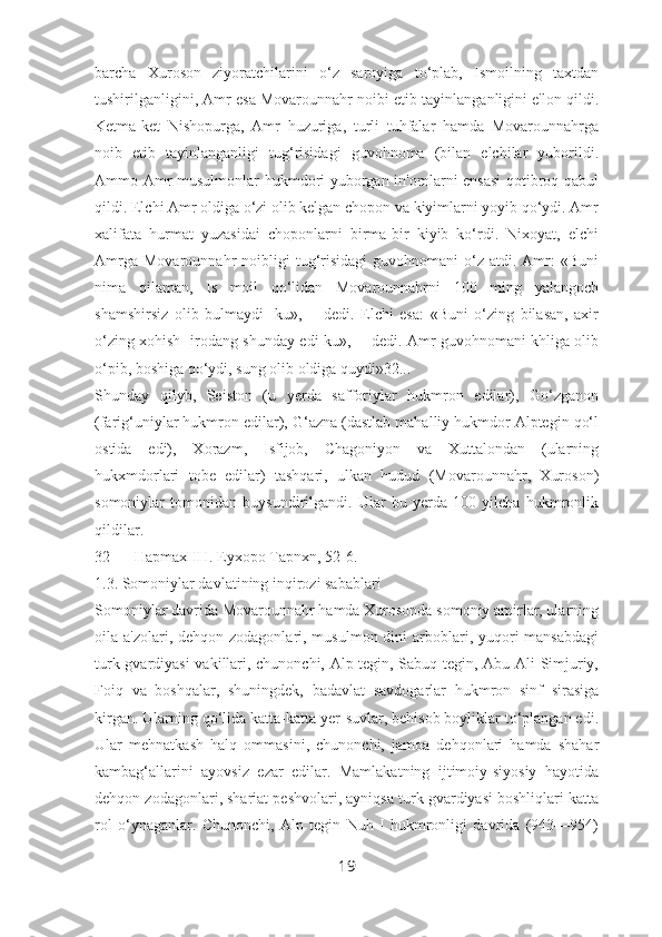 barcha   Xuroson   ziyoratchilarini   o‘z   saroyiga   to‘plab,   Ismoilning   taxtdan
tushirilganligini, Amr esa Movarounnahr noibi etib tayinlanganligini e'lon qildi.
Ketma-ket   Nishopurga,   Amr   huzuriga,   turli   tuhfalar   hamda   Movarounnahrga
noib   etib   tayinlanganligi   tug‘risidagi   guvohnoma   (bilan   elchilar   yuborildi.
Ammo Amr musulmonlar hukmdori yuborgan in'omlarni ensasi  qotibroq qabul
qildi. Elchi Amr oldiga o‘zi olib kelgan chopon va kiyimlarni yoyib qo‘ydi. Amr
xalifata   hurmat   yuzasidai   choponlarni   birma-bir   kiyib   ko‘rdi.   Nixoyat,   elchi
Amrga   Movarounnahr   noibligi  tug‘risidagi   guvohnomani   o‘z  atdi.  Amr:   «Buni
nima   qilaman,   Is   moil   qo‘lidan   Movarounnahrni   100   ming   yalangoch
shamshirsiz   olib   bulmaydi-   ku»,—   dedi.   Elchi   esa:   «Buni   o‘zing   bilasan,   axir
o‘zing xohish- irodang shunday edi-ku»,— dedi. Amr guvohnomani khliga olib
o‘pib, boshiga qo‘ydi, sung olib oldiga quydi»32...
Shunday   qilyb,   Seiston   (u   yerda   safforiylar   hukmron   edilar),   Go‘zganon
(farig‘uniylar hukmron edilar), G‘azna (dastlab mahalliy hukmdor Alptegin qo‘l
ostida   edi),   Xorazm,   Isfijob,   Chagoniyon   va   Xuttalondan   (ularning
hukxmdorlari   tobe   edilar)   tashqari,   ulkan   hudud   (Movarounnahr,   Xuroson)
somoniylar   tomonidan   buysundirilgandi.   Ular   bu   yerda   100   yilcha   hukmronlik
qildilar.
32 HapmaxHH. Eyxopo Tapnxn, 52-6.
1.3. Somoniylar davlatining inqirozi sabablari
Somoniylar davrida Movarounnahr hamda Xurosonda somoniy amirlar, ularning
oila a'zolari, dehqon zodagonlari, musulmon dini  arboblari, yuqori  mansabdagi
turk gvardiyasi  vakillari, chunonchi, Alp tegin, Sabuq tegin, Abu Ali Simjuriy,
Foiq   va   boshqalar,   shuningdek,   badavlat   savdogarlar   hukmron   sinf   sirasiga
kirgan. Ularning qo‘lida katta-katta yer-suvlar, behisob boyliklar to‘plangan edi.
Ular   mehnatkash   halq   ommasini,   chunonchi,   jamoa   dehqonlari   hamda   shahar
kambag‘allarini   ayovsiz   ezar   edilar.   Mamlakatning   ijtimoiy-siyosiy   hayotida
dehqon zodagonlari, shariat peshvolari, ayniqsa turk gvardiyasi boshliqlari katta
rol   o‘ynaganlar.   Chunonchi,   Alp   tegin   Nuh   I   hukmronligi   davrida   (943—954)
19 